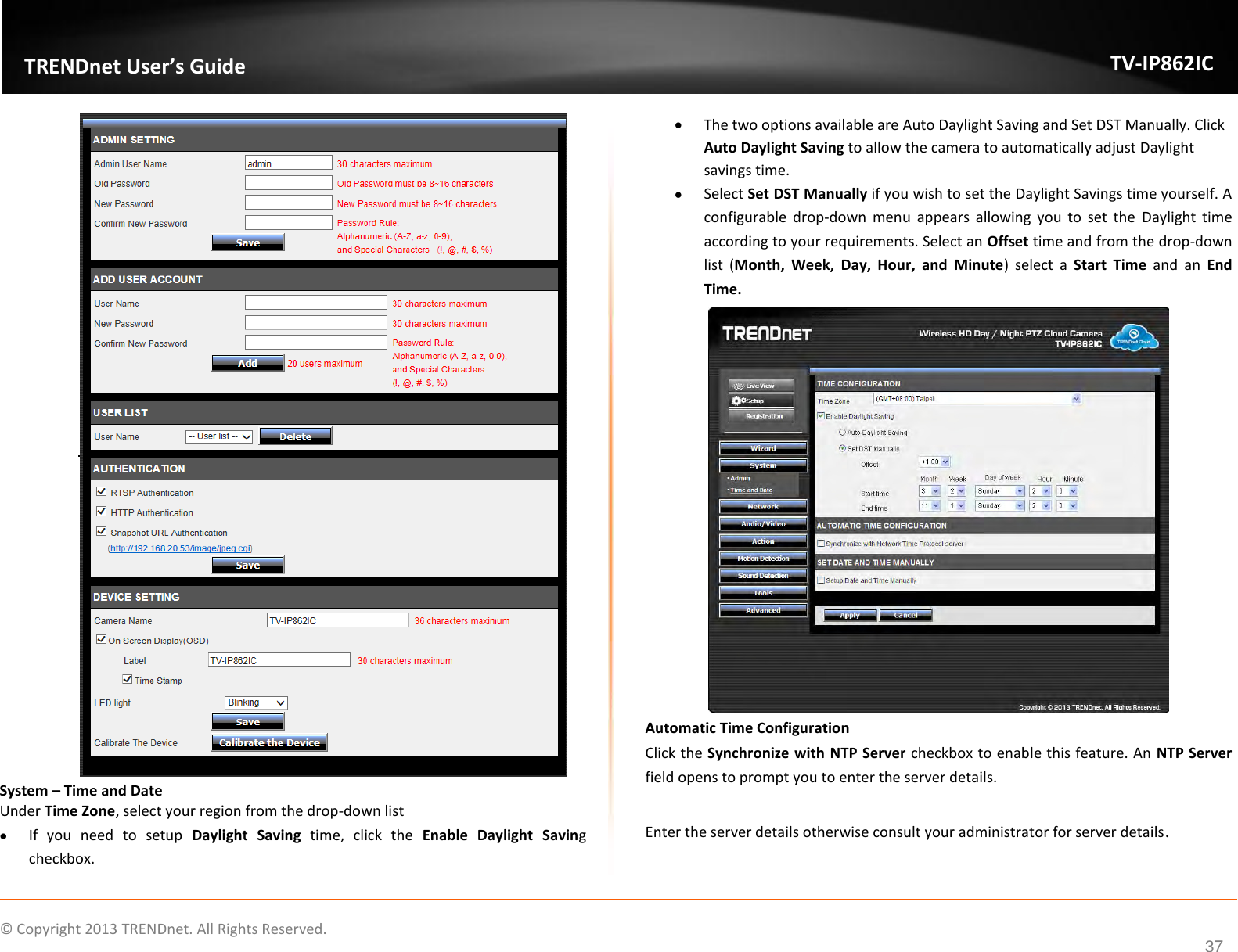                    ©  Copyright 2013 TRENDnet. All Rights Reserved.       TRENDnet User’s Guide TV-IP862IC  37  System – Time and Date Under Time Zone, select your region from the drop-down list  If  you  need  to  setup  Daylight  Saving  time,  click  the  Enable  Daylight  Saving checkbox.   The two options available are Auto Daylight Saving and Set DST Manually. Click Auto Daylight Saving to allow the camera to automatically adjust Daylight savings time.  Select Set DST Manually if you wish to set the Daylight Savings time yourself. A configurable  drop-down  menu  appears  allowing  you  to  set  the  Daylight  time according to your requirements. Select an Offset time and from the drop-down list  (Month,  Week,  Day,  Hour,  and  Minute)  select  a  Start  Time  and  an  End Time.  Automatic Time Configuration Click the Synchronize with NTP Server checkbox to enable this feature. An NTP Server field opens to prompt you to enter the server details.   Enter the server details otherwise consult your administrator for server details. 