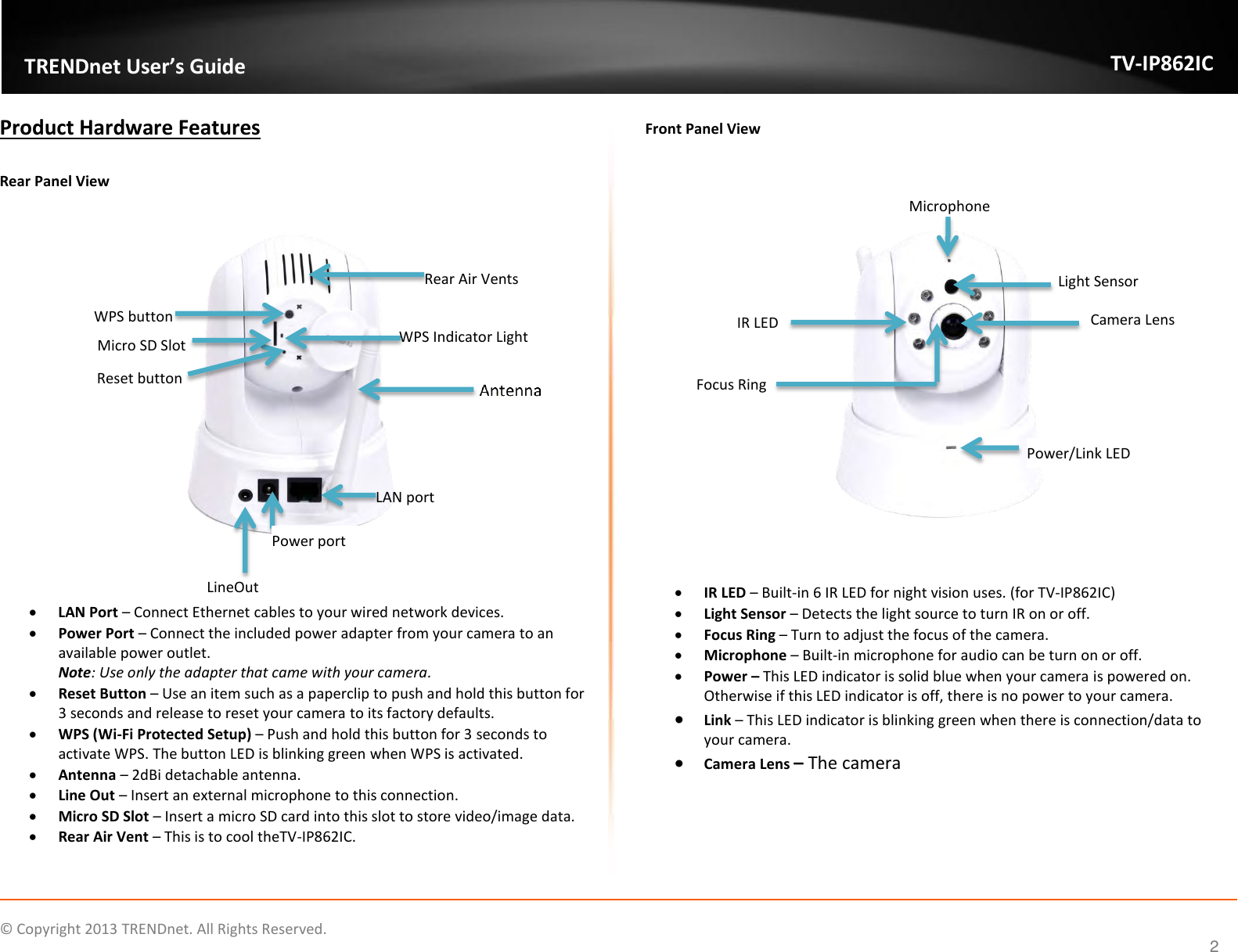                    ©  Copyright 2013 TRENDnet. All Rights Reserved.       TRENDnet User’s Guide TV-IP862IC  2 Product Hardware Features  Rear Panel View        LAN Port – Connect Ethernet cables to your wired network devices.   Power Port – Connect the included power adapter from your camera to an available power outlet. Note: Use only the adapter that came with your camera.  Reset Button – Use an item such as a paperclip to push and hold this button for 3 seconds and release to reset your camera to its factory defaults.    WPS (Wi-Fi Protected Setup) – Push and hold this button for 3 seconds to activate WPS. The button LED is blinking green when WPS is activated.  Antenna – 2dBi detachable antenna.  Line Out – Insert an external microphone to this connection.  Micro SD Slot – Insert a micro SD card into this slot to store video/image data.  Rear Air Vent – This is to cool theTV-IP862IC.  Front Panel View        IR LED – Built-in 6 IR LED for night vision uses. (for TV-IP862IC)  Light Sensor – Detects the light source to turn IR on or off.  Focus Ring – Turn to adjust the focus of the camera.   Microphone – Built-in microphone for audio can be turn on or off.  Power – This LED indicator is solid blue when your camera is powered on. Otherwise if this LED indicator is off, there is no power to your camera.   Link – This LED indicator is blinking green when there is connection/data to your camera.  Camera Lens – The camera   IR LED LineOut LAN port Light Sensor Microphone Camera Lens Power/Link LED  WPS button Reset button Focus Ring  Rear Air Vents Micro SD Slot WPS Indicator Light Power port 