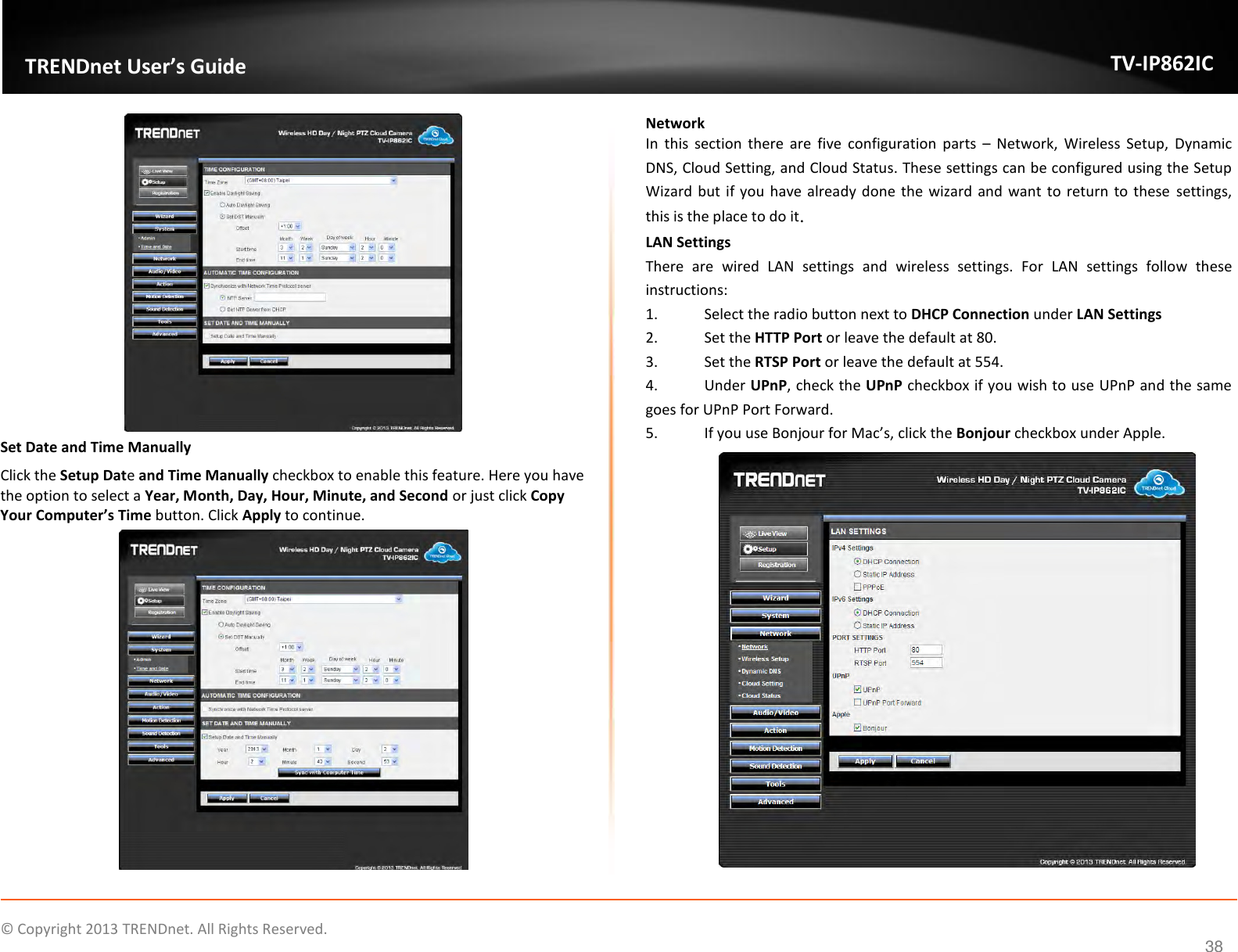                    ©  Copyright 2013 TRENDnet. All Rights Reserved.       TRENDnet User’s Guide TV-IP862IC  38  Set Date and Time Manually Click the Setup Date and Time Manually checkbox to enable this feature. Here you have the option to select a Year, Month, Day, Hour, Minute, and Second or just click Copy Your Computer’s Time button. Click Apply to continue.  Network In  this  section  there  are  five  configuration  parts  –  Network,  Wireless  Setup,  Dynamic DNS, Cloud Setting, and Cloud Status. These settings can be configured using the Setup Wizard but if you  have already  done the wizard and want to return to these  settings, this is the place to do it. LAN Settings There  are  wired  LAN  settings  and  wireless  settings.  For  LAN  settings  follow  these instructions: 1.  Select the radio button next to DHCP Connection under LAN Settings 2.  Set the HTTP Port or leave the default at 80. 3.  Set the RTSP Port or leave the default at 554. 4.  Under UPnP, check the UPnP checkbox if you wish to use UPnP and the same goes for UPnP Port Forward. 5. If you use Bonjour for Mac’s, click the Bonjour checkbox under Apple.  