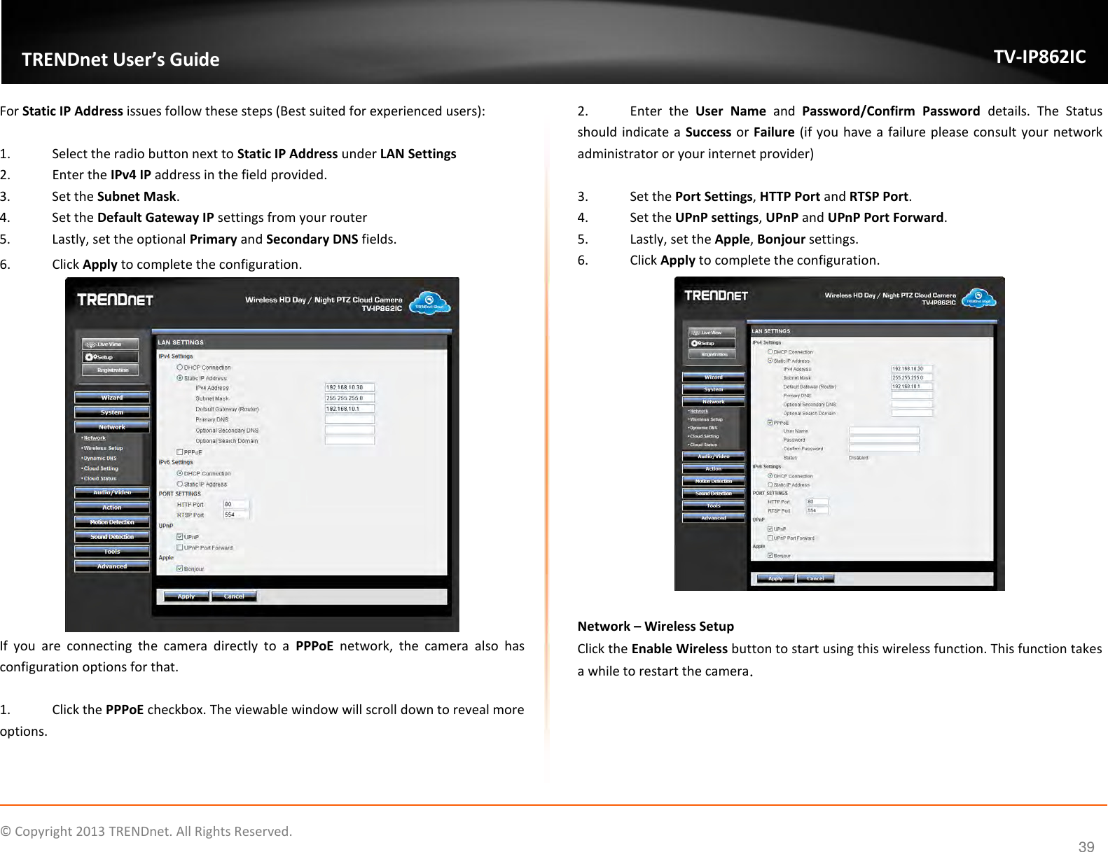                    ©  Copyright 2013 TRENDnet. All Rights Reserved.       TRENDnet User’s Guide TV-IP862IC  39 For Static IP Address issues follow these steps (Best suited for experienced users):  1.  Select the radio button next to Static IP Address under LAN Settings 2.  Enter the IPv4 IP address in the field provided. 3.  Set the Subnet Mask. 4.  Set the Default Gateway IP settings from your router 5.  Lastly, set the optional Primary and Secondary DNS fields. 6.  Click Apply to complete the configuration.  If  you  are  connecting  the  camera  directly  to  a  PPPoE  network,  the  camera  also  has configuration options for that.   1.  Click the PPPoE checkbox. The viewable window will scroll down to reveal more options. 2.  Enter  the  User  Name  and  Password/Confirm  Password  details.  The  Status should indicate a Success or Failure (if you have a failure please consult your network administrator or your internet provider)  3.  Set the Port Settings, HTTP Port and RTSP Port. 4.  Set the UPnP settings, UPnP and UPnP Port Forward. 5.  Lastly, set the Apple, Bonjour settings. 6.  Click Apply to complete the configuration.   Network – Wireless Setup Click the Enable Wireless button to start using this wireless function. This function takes a while to restart the camera. 