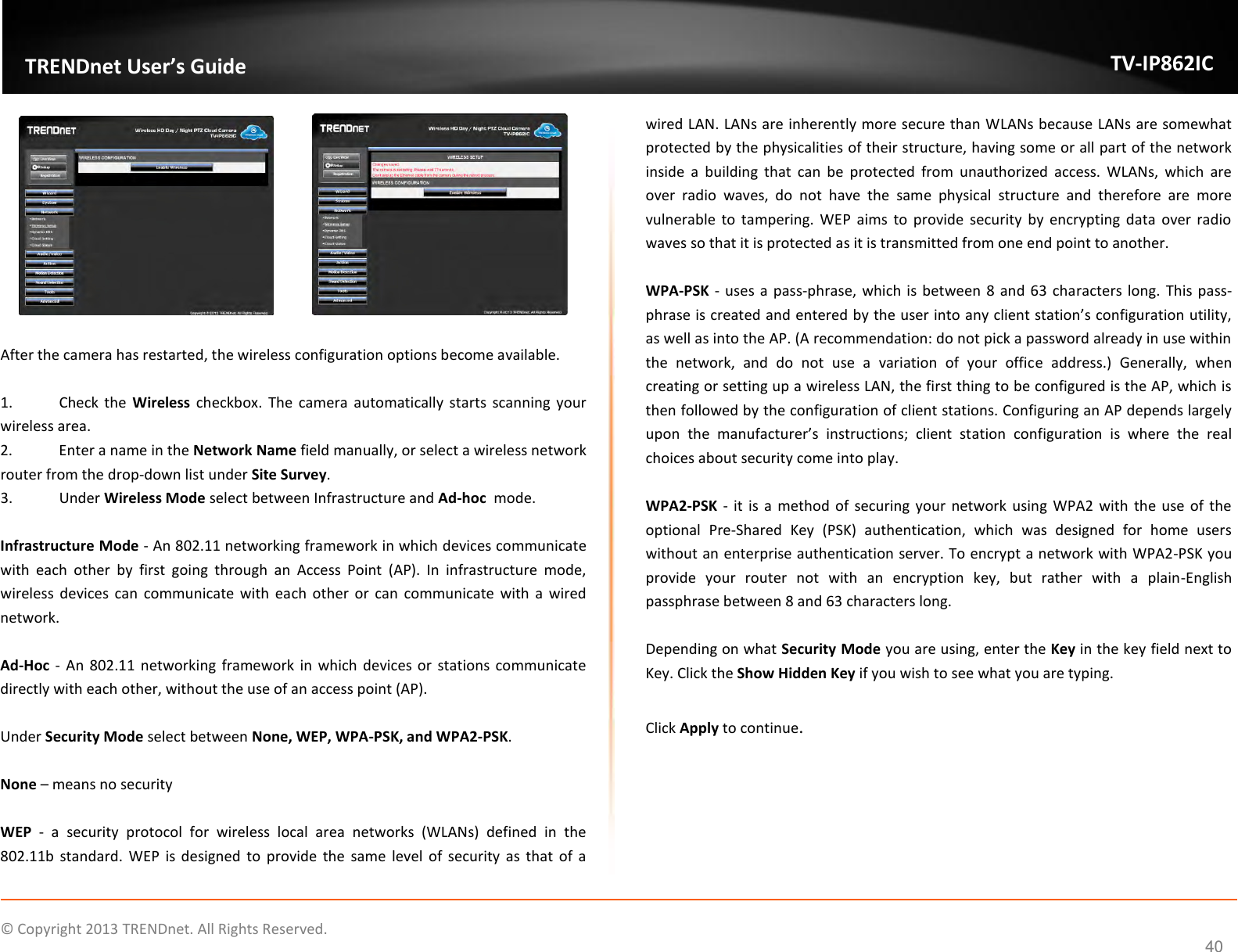                    ©  Copyright 2013 TRENDnet. All Rights Reserved.       TRENDnet User’s Guide TV-IP862IC  40     After the camera has restarted, the wireless configuration options become available.  1.  Check  the  Wireless  checkbox.  The camera  automatically  starts  scanning  your wireless area. 2.  Enter a name in the Network Name field manually, or select a wireless network router from the drop-down list under Site Survey. 3.  Under Wireless Mode select between Infrastructure and Ad-hoc  mode.  Infrastructure Mode - An 802.11 networking framework in which devices communicate with  each  other  by  first  going  through  an  Access  Point  (AP).  In  infrastructure  mode, wireless  devices  can  communicate  with  each  other or can communicate with a wired network.  Ad-Hoc  - An 802.11  networking  framework in which  devices  or  stations communicate directly with each other, without the use of an access point (AP).  Under Security Mode select between None, WEP, WPA-PSK, and WPA2-PSK.  None – means no security  WEP  -  a  security  protocol  for  wireless  local  area  networks  (WLANs)  defined  in  the 802.11b  standard.  WEP  is  designed  to  provide  the  same  level  of  security  as  that  of  a wired LAN. LANs are inherently more secure than WLANs because LANs are somewhat protected by the physicalities of their structure, having some or all part of the network inside  a  building  that  can  be  protected  from  unauthorized  access.  WLANs,  which  are over  radio  waves,  do  not  have  the  same  physical  structure  and  therefore  are  more vulnerable  to  tampering.  WEP aims to provide  security  by  encrypting  data  over radio waves so that it is protected as it is transmitted from one end point to another.   WPA-PSK  - uses a pass-phrase, which is between 8  and 63 characters long.  This pass-phrase is created and entered by the user into any client station’s configuration utility, as well as into the AP. (A recommendation: do not pick a password already in use within the  network,  and  do  not  use  a  variation  of  your  office  address.)  Generally,  when creating or setting up a wireless LAN, the first thing to be configured is the AP, which is then followed by the configuration of client stations. Configuring an AP depends largely upon  the  manufacturer’s  instructions;  client  station  configuration  is  where  the  real choices about security come into play.  WPA2-PSK  - it  is a  method  of securing  your  network using WPA2  with  the use of the optional  Pre-Shared  Key  (PSK)  authentication,  which  was  designed  for  home  users without an enterprise authentication server. To encrypt a network with WPA2-PSK you provide  your  router  not  with  an  encryption  key,  but  rather  with  a  plain-English passphrase between 8 and 63 characters long.  Depending on what Security Mode you are using, enter the Key in the key field next to Key. Click the Show Hidden Key if you wish to see what you are typing.  Click Apply to continue. 