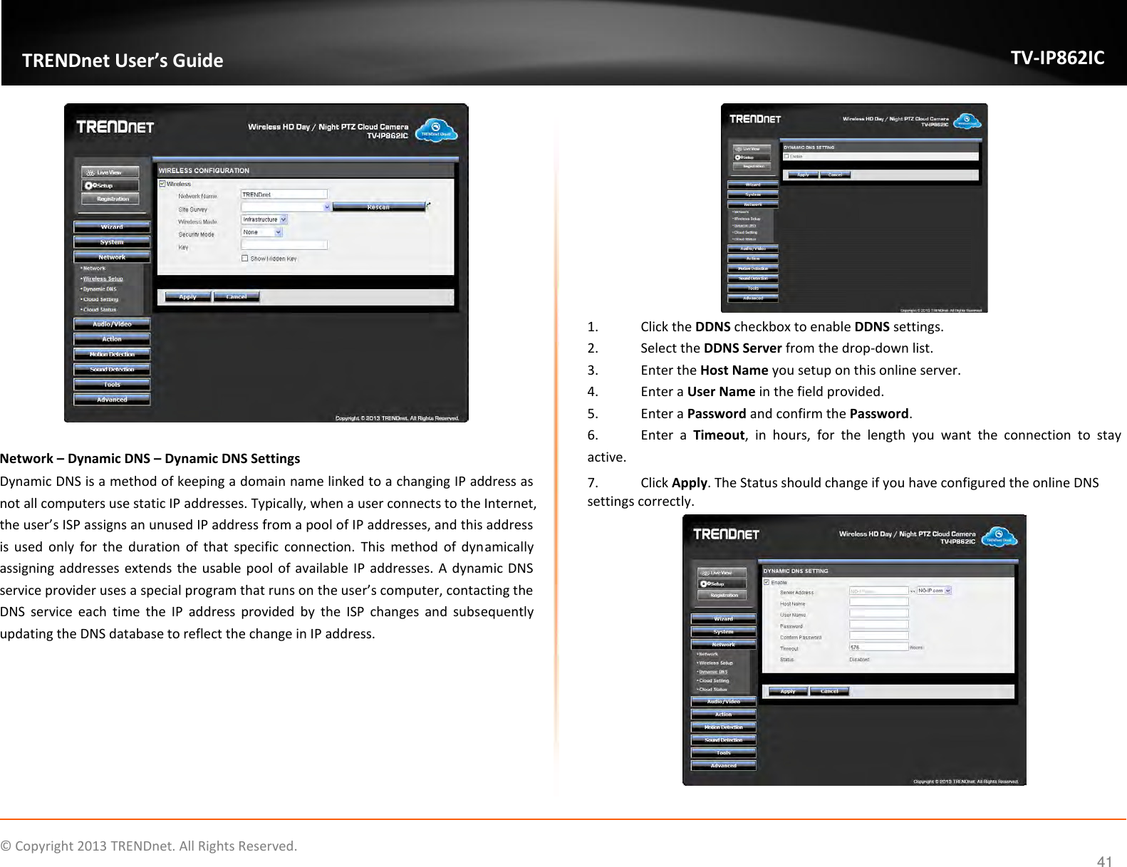                    ©  Copyright 2013 TRENDnet. All Rights Reserved.       TRENDnet User’s Guide TV-IP862IC  41   Network – Dynamic DNS – Dynamic DNS Settings Dynamic DNS is a method of keeping a domain name linked to a changing IP address as not all computers use static IP addresses. Typically, when a user connects to the Internet, the user’s ISP assigns an unused IP address from a pool of IP addresses, and this address is  used  only  for  the  duration  of  that  specific  connection.  This  method  of  dynamically assigning addresses extends the usable pool  of available IP addresses. A dynamic DNS service provider uses a special program that runs on the user’s computer, contacting the DNS  service  each  time  the  IP  address  provided  by  the  ISP  changes  and  subsequently updating the DNS database to reflect the change in IP address.  1.  Click the DDNS checkbox to enable DDNS settings. 2.  Select the DDNS Server from the drop-down list. 3.  Enter the Host Name you setup on this online server. 4.  Enter a User Name in the field provided. 5.  Enter a Password and confirm the Password. 6.  Enter  a  Timeout,  in  hours,  for  the  length  you  want  the  connection  to  stay active. 7.  Click Apply. The Status should change if you have configured the online DNS settings correctly.   