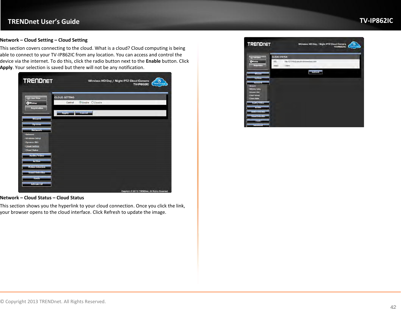                    ©  Copyright 2013 TRENDnet. All Rights Reserved.       TRENDnet User’s Guide TV-IP862IC  42 Network – Cloud Setting – Cloud Setting This section covers connecting to the cloud. What is a cloud? Cloud computing is being able to connect to your TV-IP862IC from any location. You can access and control the device via the internet. To do this, click the radio button next to the Enable button. Click Apply. Your selection is saved but there will not be any notification.  Network – Cloud Status – Cloud Status This section shows you the hyperlink to your cloud connection. Once you click the link, your browser opens to the cloud interface. Click Refresh to update the image.     
