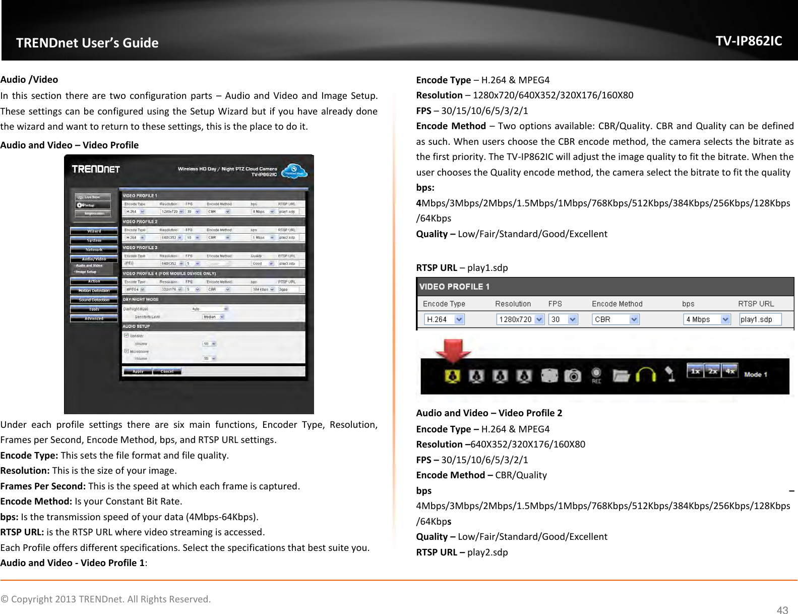                    ©  Copyright 2013 TRENDnet. All Rights Reserved.       TRENDnet User’s Guide TV-IP862IC  43 Audio /Video In this section  there are  two configuration parts  – Audio and  Video and Image Setup. These settings can be configured using the Setup Wizard but if you have already done the wizard and want to return to these settings, this is the place to do it. Audio and Video – Video Profile  Under  each  profile  settings  there  are  six  main  functions,  Encoder  Type,  Resolution, Frames per Second, Encode Method, bps, and RTSP URL settings. Encode Type: This sets the file format and file quality. Resolution: This is the size of your image.  Frames Per Second: This is the speed at which each frame is captured. Encode Method: Is your Constant Bit Rate. bps: Is the transmission speed of your data (4Mbps-64Kbps). RTSP URL: is the RTSP URL where video streaming is accessed. Each Profile offers different specifications. Select the specifications that best suite you. Audio and Video - Video Profile 1: Encode Type – H.264 &amp; MPEG4 Resolution – 1280x720/640X352/320X176/160X80 FPS – 30/15/10/6/5/3/2/1 Encode Method – Two options available: CBR/Quality. CBR and Quality can be defined as such. When users choose the CBR encode method, the camera selects the bitrate as the first priority. The TV-IP862IC will adjust the image quality to fit the bitrate. When the user chooses the Quality encode method, the camera select the bitrate to fit the quality bps: 4Mbps/3Mbps/2Mbps/1.5Mbps/1Mbps/768Kbps/512Kbps/384Kbps/256Kbps/128Kbps/64Kbps Quality – Low/Fair/Standard/Good/Excellent  RTSP URL – play1.sdp   Audio and Video – Video Profile 2 Encode Type – H.264 &amp; MPEG4 Resolution –640X352/320X176/160X80 FPS – 30/15/10/6/5/3/2/1 Encode Method – CBR/Quality bps  – 4Mbps/3Mbps/2Mbps/1.5Mbps/1Mbps/768Kbps/512Kbps/384Kbps/256Kbps/128Kbps/64Kbps Quality – Low/Fair/Standard/Good/Excellent RTSP URL – play2.sdp 