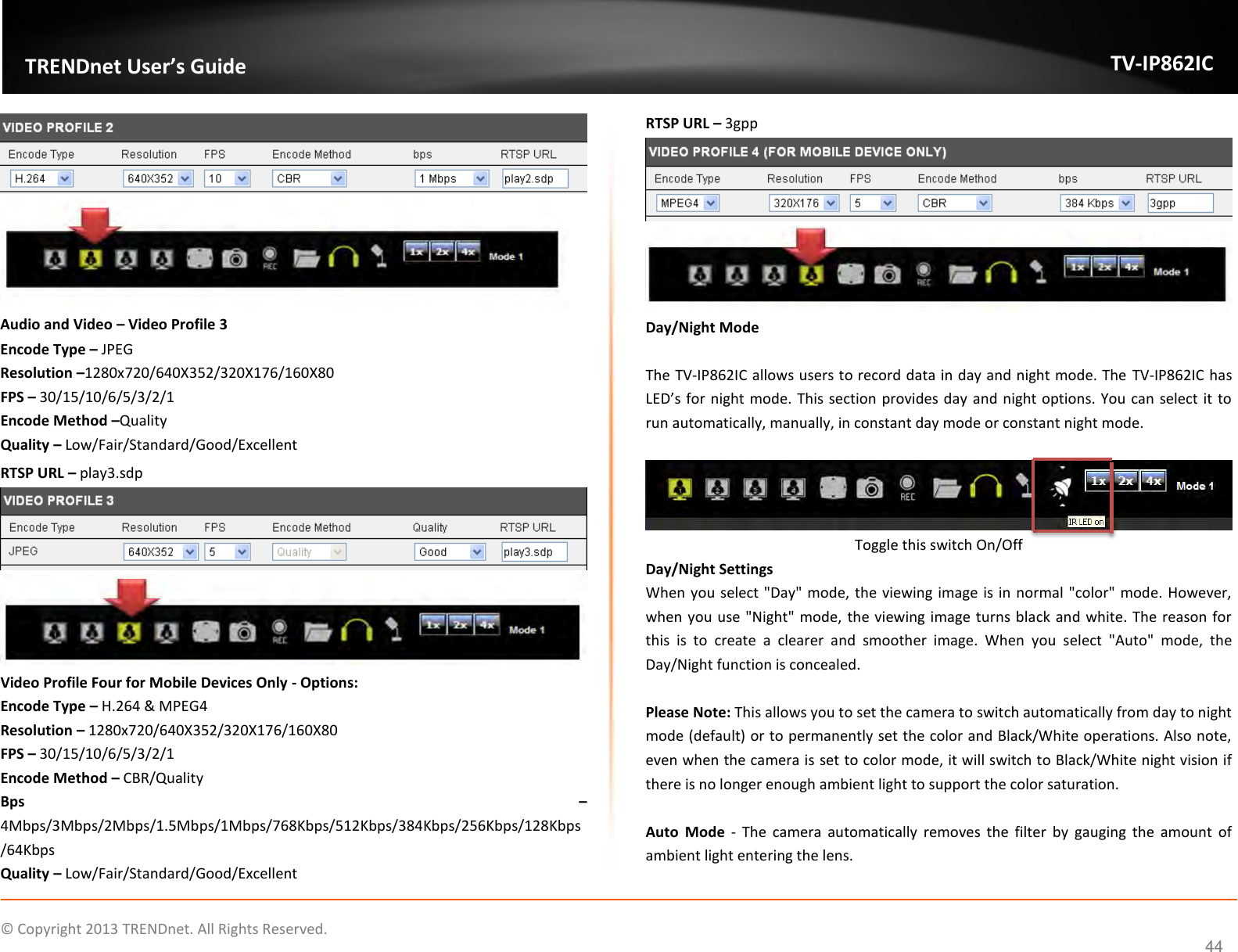                    ©  Copyright 2013 TRENDnet. All Rights Reserved.       TRENDnet User’s Guide TV-IP862IC  44   Audio and Video – Video Profile 3 Encode Type – JPEG Resolution –1280x720/640X352/320X176/160X80 FPS – 30/15/10/6/5/3/2/1 Encode Method –Quality Quality – Low/Fair/Standard/Good/Excellent RTSP URL – play3.sdp   Video Profile Four for Mobile Devices Only - Options: Encode Type – H.264 &amp; MPEG4 Resolution – 1280x720/640X352/320X176/160X80 FPS – 30/15/10/6/5/3/2/1 Encode Method – CBR/Quality Bps  – 4Mbps/3Mbps/2Mbps/1.5Mbps/1Mbps/768Kbps/512Kbps/384Kbps/256Kbps/128Kbps/64Kbps Quality – Low/Fair/Standard/Good/Excellent RTSP URL – 3gpp   Day/Night Mode  The TV-IP862IC allows users to record data in day and night mode. The TV-IP862IC has LED’s for night mode. This section provides day and night options. You can select it to run automatically, manually, in constant day mode or constant night mode.    Toggle this switch On/Off Day/Night Settings When you select &quot;Day&quot; mode, the viewing image is in normal &quot;color&quot; mode. However, when you use &quot;Night&quot; mode, the viewing image turns black and white. The reason for this  is  to  create  a  clearer  and  smoother  image.  When  you  select  &quot;Auto&quot;  mode,  the Day/Night function is concealed.  Please Note: This allows you to set the camera to switch automatically from day to night mode (default) or to permanently set the color and Black/White operations. Also note, even when the camera is set to color mode, it will switch to Black/White night vision if there is no longer enough ambient light to support the color saturation.  Auto  Mode  -  The  camera  automatically  removes  the  filter  by  gauging  the  amount  of ambient light entering the lens. 