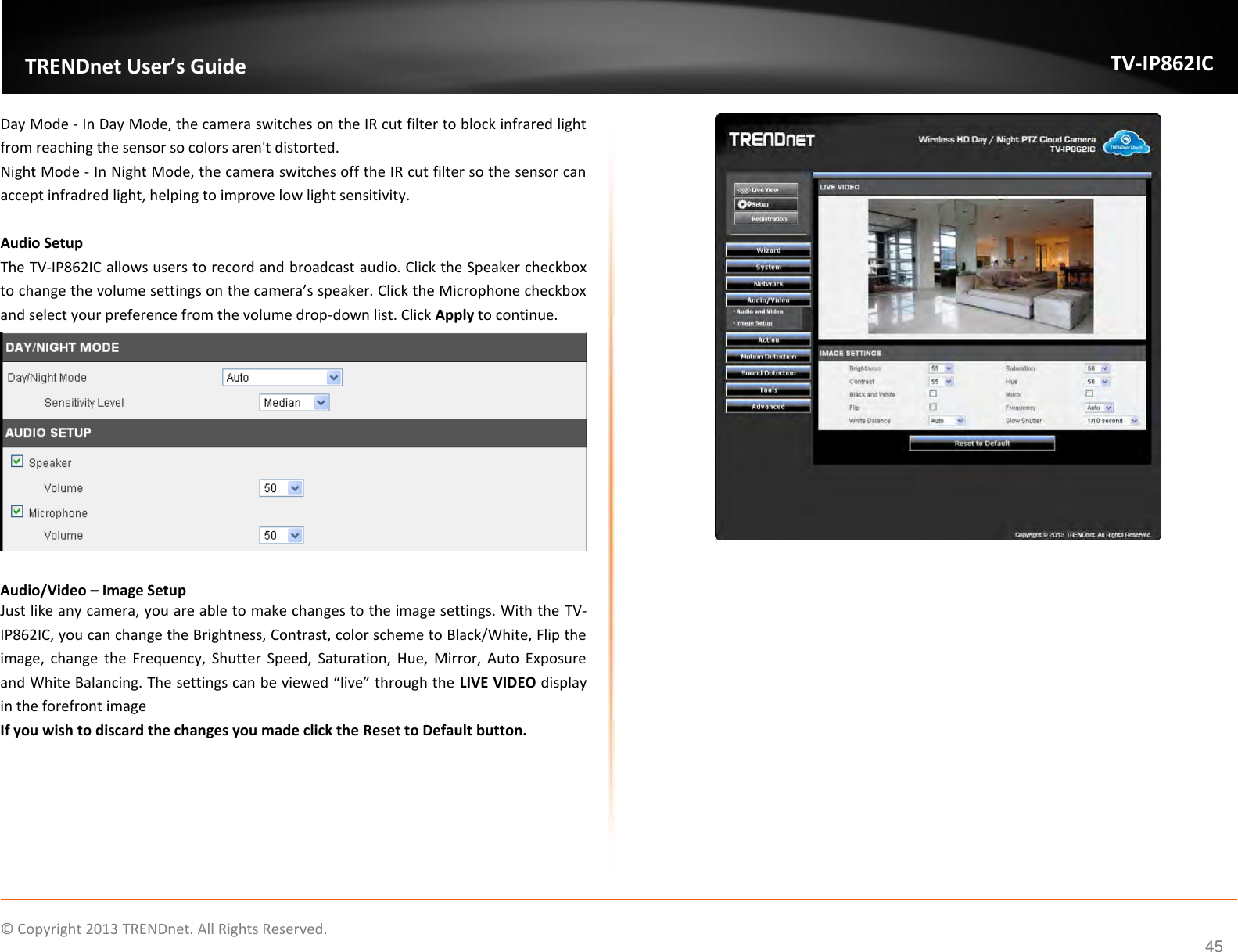                    ©  Copyright 2013 TRENDnet. All Rights Reserved.       TRENDnet User’s Guide TV-IP862IC  45 Day Mode - In Day Mode, the camera switches on the IR cut filter to block infrared light from reaching the sensor so colors aren&apos;t distorted. Night Mode - In Night Mode, the camera switches off the IR cut filter so the sensor can accept infradred light, helping to improve low light sensitivity.  Audio Setup The TV-IP862IC allows users to record and broadcast audio. Click the Speaker checkbox to change the volume settings on the camera’s speaker. Click the Microphone checkbox and select your preference from the volume drop-down list. Click Apply to continue.   Audio/Video – Image Setup Just like any camera, you are able to make changes to the image settings. With the TV-IP862IC, you can change the Brightness, Contrast, color scheme to Black/White, Flip the image,  change  the  Frequency,  Shutter  Speed,  Saturation,  Hue,  Mirror,  Auto  Exposure and White Balancing. The settings can be viewed “live” through the LIVE VIDEO display in the forefront image If you wish to discard the changes you made click the Reset to Default button.     
