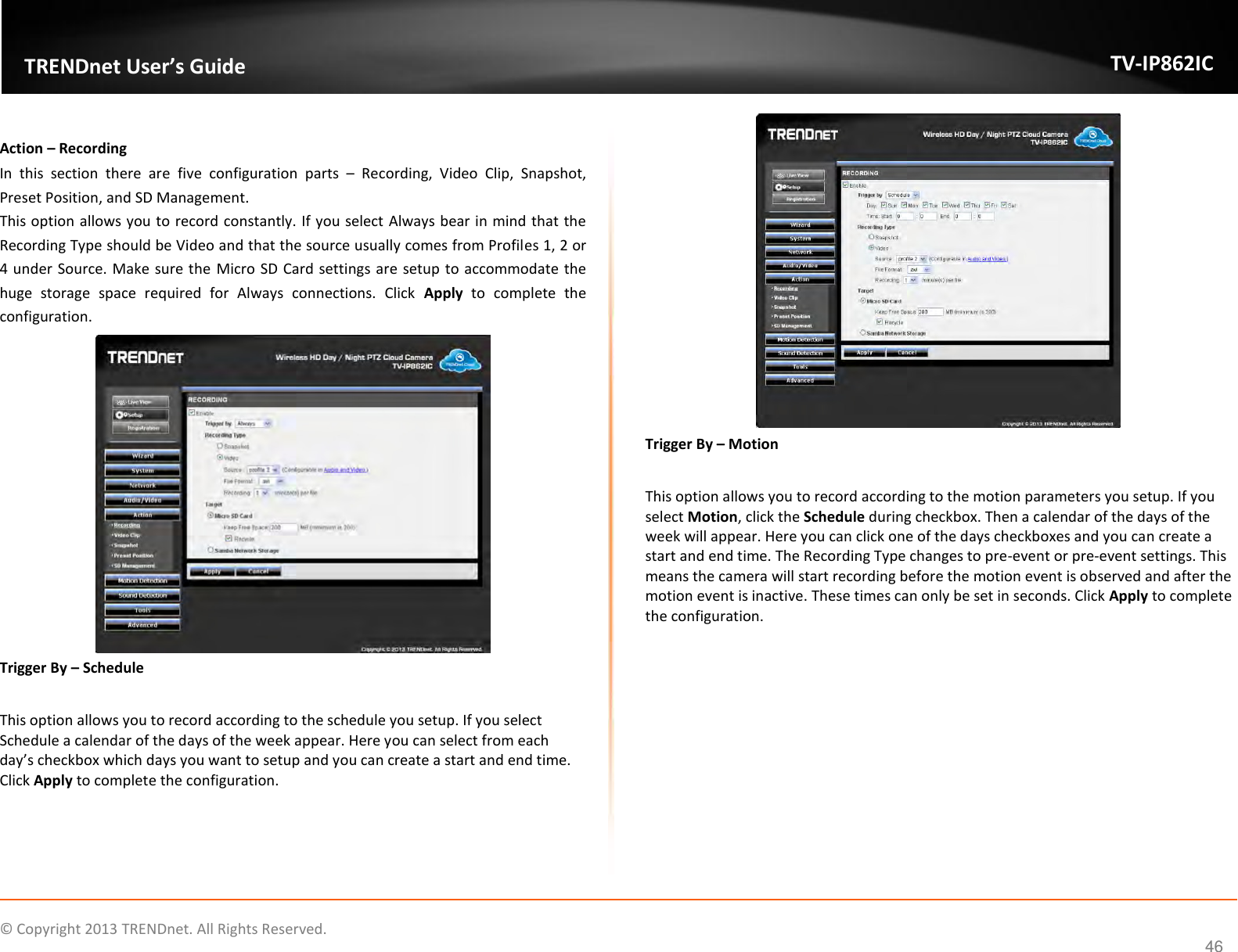                    ©  Copyright 2013 TRENDnet. All Rights Reserved.       TRENDnet User’s Guide TV-IP862IC  46  Action – Recording In  this  section  there  are  five  configuration  parts  –  Recording,  Video  Clip,  Snapshot, Preset Position, and SD Management. This option allows you to record constantly. If you select Always bear in mind that the Recording Type should be Video and that the source usually comes from Profiles 1, 2 or 4 under Source. Make sure the  Micro SD Card settings are setup to accommodate the huge  storage  space  required  for  Always  connections.  Click  Apply  to  complete  the configuration.  Trigger By – Schedule  This option allows you to record according to the schedule you setup. If you select Schedule a calendar of the days of the week appear. Here you can select from each day’s checkbox which days you want to setup and you can create a start and end time. Click Apply to complete the configuration.  Trigger By – Motion  This option allows you to record according to the motion parameters you setup. If you select Motion, click the Schedule during checkbox. Then a calendar of the days of the week will appear. Here you can click one of the days checkboxes and you can create a start and end time. The Recording Type changes to pre-event or pre-event settings. This means the camera will start recording before the motion event is observed and after the motion event is inactive. These times can only be set in seconds. Click Apply to complete the configuration. 