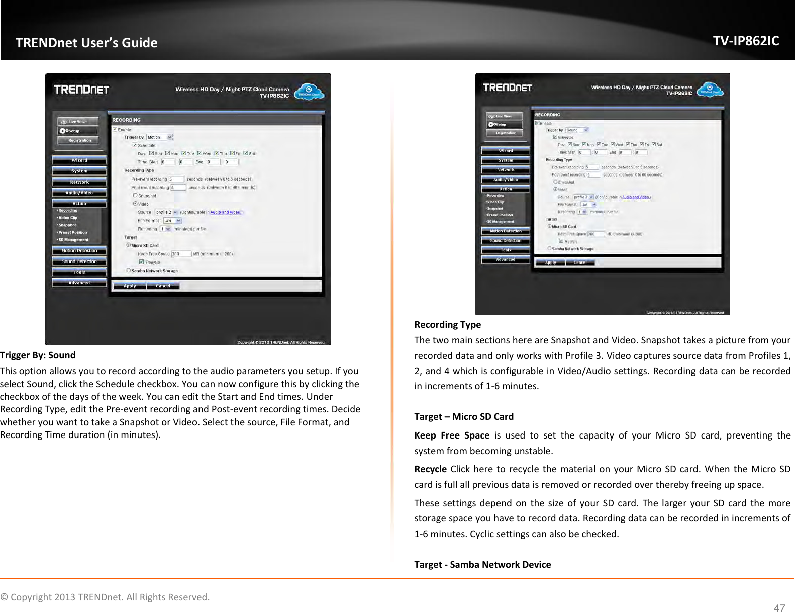                    ©  Copyright 2013 TRENDnet. All Rights Reserved.       TRENDnet User’s Guide TV-IP862IC  47  Trigger By: Sound This option allows you to record according to the audio parameters you setup. If you select Sound, click the Schedule checkbox. You can now configure this by clicking the checkbox of the days of the week. You can edit the Start and End times. Under Recording Type, edit the Pre-event recording and Post-event recording times. Decide whether you want to take a Snapshot or Video. Select the source, File Format, and Recording Time duration (in minutes).    Recording Type The two main sections here are Snapshot and Video. Snapshot takes a picture from your recorded data and only works with Profile 3. Video captures source data from Profiles 1, 2, and 4 which is configurable in Video/Audio settings. Recording data can be recorded in increments of 1-6 minutes.  Target – Micro SD Card Keep  Free  Space  is  used  to  set  the  capacity  of  your  Micro  SD  card,  preventing  the system from becoming unstable. Recycle Click here to recycle  the material on your Micro SD card. When the Micro  SD card is full all previous data is removed or recorded over thereby freeing up space. These settings depend  on  the size  of your SD  card. The larger  your SD card  the more storage space you have to record data. Recording data can be recorded in increments of 1-6 minutes. Cyclic settings can also be checked.  Target - Samba Network Device 