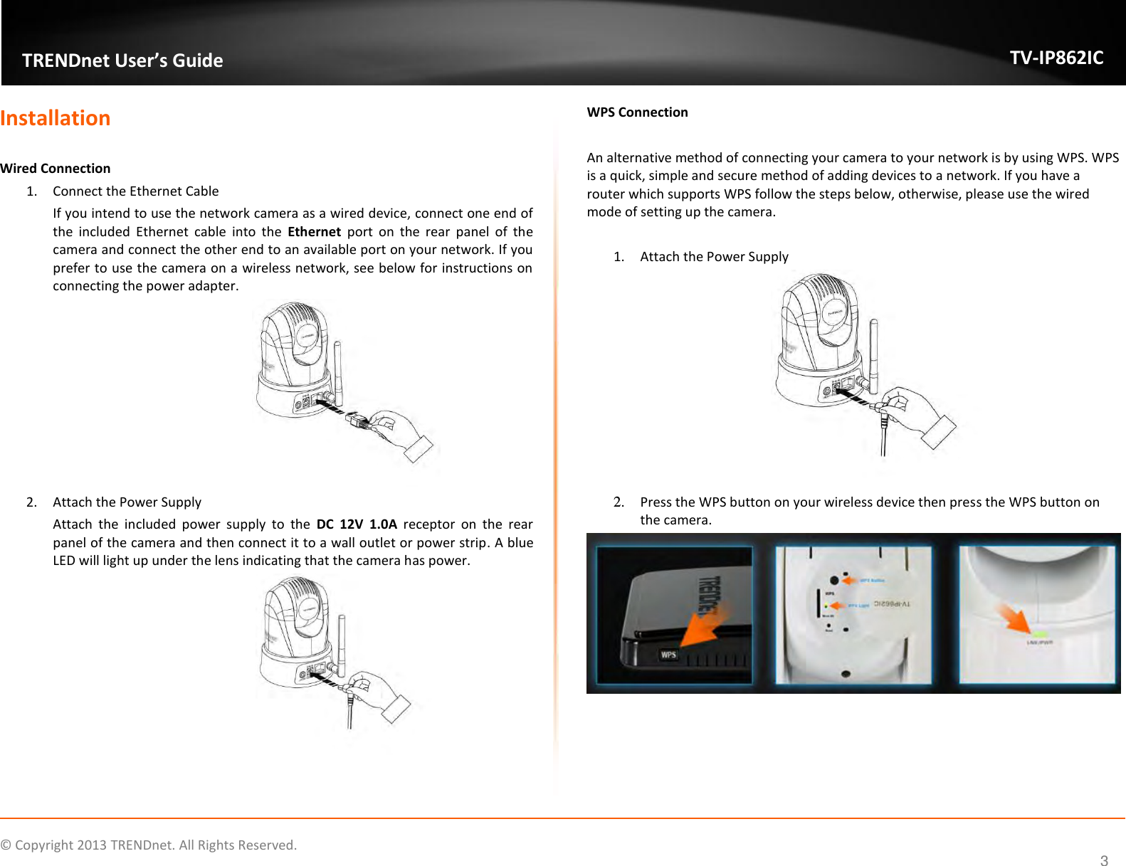                    ©  Copyright 2013 TRENDnet. All Rights Reserved.       TRENDnet User’s Guide TV-IP862IC  3 Installation  Wired Connection  1. Connect the Ethernet Cable If you intend to use the network camera as a wired device, connect one end of the  included  Ethernet  cable  into  the  Ethernet  port  on  the  rear  panel  of  the camera and connect the other end to an available port on your network. If you prefer to use the camera on a wireless network, see below for instructions on connecting the power adapter.  2. Attach the Power Supply Attach  the  included  power  supply  to  the  DC 12V  1.0A  receptor  on  the  rear panel of the camera and then connect it to a wall outlet or power strip. A blue LED will light up under the lens indicating that the camera has power.   WPS Connection   An alternative method of connecting your camera to your network is by using WPS. WPS is a quick, simple and secure method of adding devices to a network. If you have a router which supports WPS follow the steps below, otherwise, please use the wired mode of setting up the camera.  1. Attach the Power Supply  2. Press the WPS button on your wireless device then press the WPS button on the camera.  