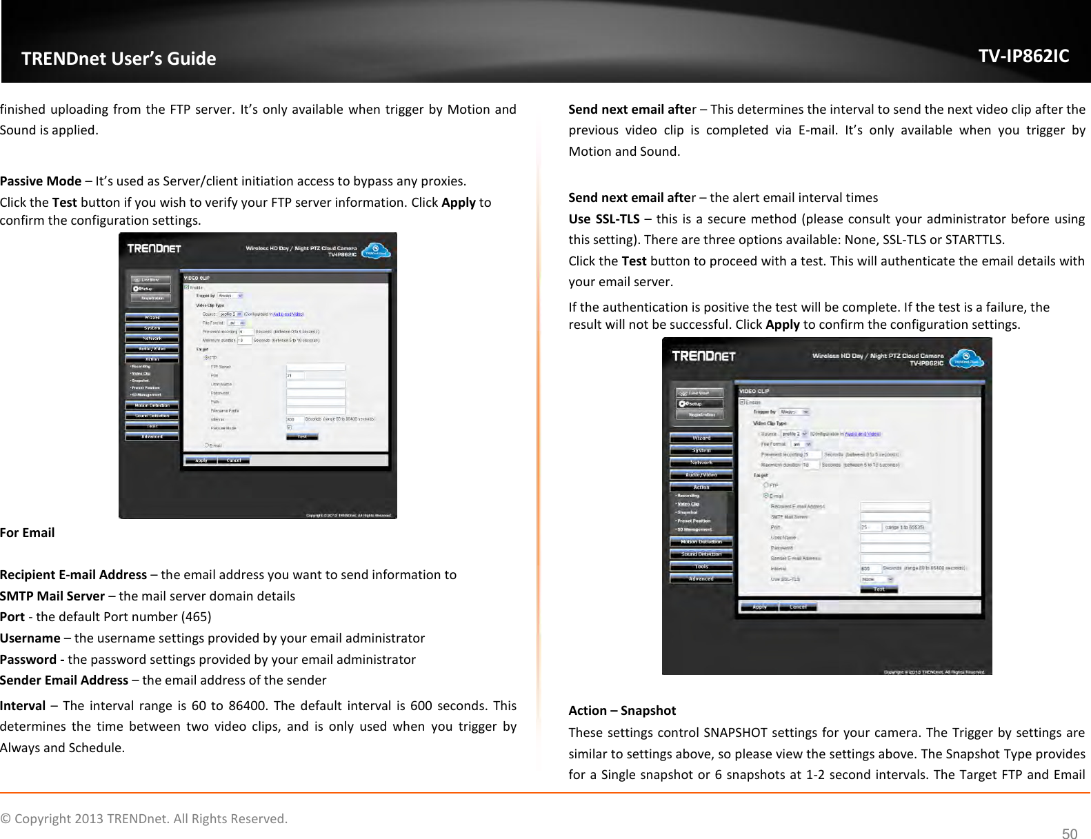                    ©  Copyright 2013 TRENDnet. All Rights Reserved.       TRENDnet User’s Guide TV-IP862IC  50 finished uploading from the FTP server. It’s only available when trigger by Motion and Sound is applied.  Passive Mode – It’s used as Server/client initiation access to bypass any proxies. Click the Test button if you wish to verify your FTP server information. Click Apply to confirm the configuration settings.  For Email  Recipient E-mail Address – the email address you want to send information to SMTP Mail Server – the mail server domain details Port - the default Port number (465) Username – the username settings provided by your email administrator Password - the password settings provided by your email administrator Sender Email Address – the email address of the sender Interval –  The interval range is  60  to  86400.  The default  interval is 600 seconds. This determines  the  time  between  two  video  clips,  and  is  only  used  when  you  trigger  by Always and Schedule. Send next email after – This determines the interval to send the next video clip after the previous  video  clip  is  completed  via  E-mail.  It’s  only  available  when  you  trigger  by Motion and Sound.  Send next email after – the alert email interval times Use  SSL-TLS – this is a secure method (please consult your administrator before using this setting). There are three options available: None, SSL-TLS or STARTTLS.  Click the Test button to proceed with a test. This will authenticate the email details with your email server. If the authentication is positive the test will be complete. If the test is a failure, the result will not be successful. Click Apply to confirm the configuration settings.   Action – Snapshot These settings control SNAPSHOT settings for your camera. The Trigger by settings are similar to settings above, so please view the settings above. The Snapshot Type provides for a Single snapshot or 6 snapshots at 1-2 second intervals. The Target FTP and Email 