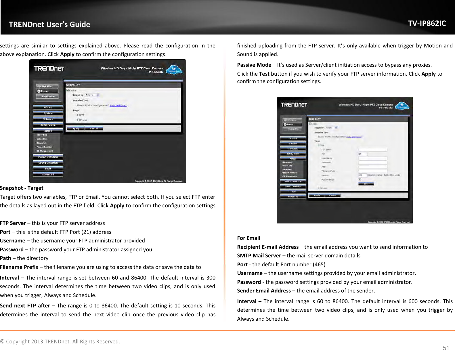                    ©  Copyright 2013 TRENDnet. All Rights Reserved.       TRENDnet User’s Guide TV-IP862IC  51 settings  are  similar  to  settings  explained  above.  Please  read  the  configuration  in  the above explanation. Click Apply to confirm the configuration settings.  Snapshot - Target Target offers two variables, FTP or Email. You cannot select both. If you select FTP enter the details as layed out in the FTP field. Click Apply to confirm the configuration settings.  FTP Server – this is your FTP server address Port – this is the default FTP Port (21) address Username – the username your FTP administrator provided Password – the password your FTP administrator assigned you Path – the directory Filename Prefix – the filename you are using to access the data or save the data to Interval – The interval range is set between 60 and 86400. The default interval is 300 seconds.  The  interval  determines  the  time  between two  video clips,  and  is  only  used when you trigger, Always and Schedule. Send  next  FTP after – The range is 0 to 86400. The default setting is 10 seconds. This determines  the  interval  to  send  the  next  video  clip  once  the  previous  video  clip  has finished uploading from the FTP server. It’s only available when trigger by Motion and Sound is applied. Passive Mode – It’s used as Server/client initiation access to bypass any proxies. Click the Test button if you wish to verify your FTP server information. Click Apply to confirm the configuration settings.    For Email Recipient E-mail Address – the email address you want to send information to SMTP Mail Server – the mail server domain details Port - the default Port number (465) Username – the username settings provided by your email administrator. Password - the password settings provided by your email administrator. Sender Email Address – the email address of the sender. Interval –  The interval range is  60  to 86400. The default  interval is 600 seconds.  This determines  the  time  between  two  video  clips,  and  is  only  used  when  you  trigger  by Always and Schedule. 