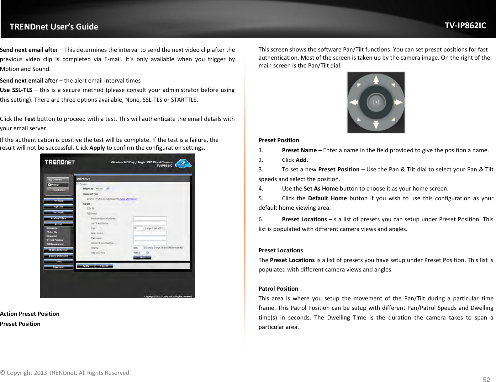                   ©  Copyright 2013 TRENDnet. All Rights Reserved.       TRENDnet User’s Guide TV-IP862IC  52 Send next email after – This determines the interval to send the next video clip after the previous  video  clip  is  completed  via  E-mail.  It’s  only  available  when  you  trigger  by Motion and Sound. Send next email after – the alert email interval times Use  SSL-TLS – this is a secure method (please consult your administrator before using this setting). There are three options available, None, SSL-TLS or STARTTLS.   Click the Test button to proceed with a test. This will authenticate the email details with your email server. If the authentication is positive the test will be complete. If the test is a failure, the result will not be successful. Click Apply to confirm the configuration settings.   Action Preset Position Preset Position  This screen shows the software Pan/Tilt functions. You can set preset positions for fast authentication. Most of the screen is taken up by the camera image. On the right of the main screen is the Pan/Tilt dial.  Preset Position 1. Preset Name – Enter a name in the field provided to give the position a name. 2.  Click Add. 3.  To set a new Preset Position – Use the Pan &amp; Tilt dial to select your Pan &amp; Tilt speeds and select the position. 4.  Use the Set As Home button to choose it as your home screen. 5.  Click  the  Default  Home  button  if  you  wish  to  use  this  configuration  as  your default home viewing area. 6. Preset Locations –Is a list of presets you can setup under Preset Position. This list is populated with different camera views and angles.  Preset Locations The Preset Locations is a list of presets you have setup under Preset Position. This list is populated with different camera views and angles.  Patrol Position This  area  is  where  you  setup  the  movement  of  the  Pan/Tilt  during  a  particular  time frame. This Patrol Position can be setup with different Pan/Patrol Speeds and Dwelling time(s)  in  seconds.  The  Dwelling  Time  is  the  duration  the  camera  takes  to  span  a particular area.  