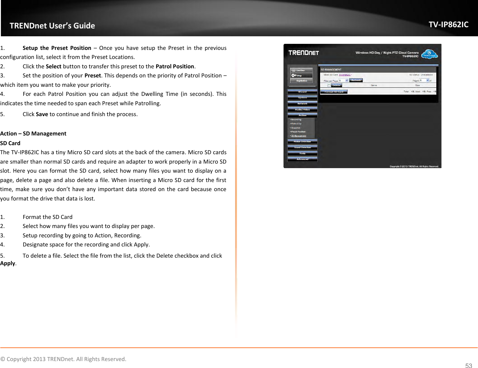                    ©  Copyright 2013 TRENDnet. All Rights Reserved.       TRENDnet User’s Guide TV-IP862IC  53 1. Setup  the  Preset  Position –  Once  you  have  setup  the  Preset  in  the  previous configuration list, select it from the Preset Locations. 2.  Click the Select button to transfer this preset to the Patrol Position. 3.  Set the position of your Preset. This depends on the priority of Patrol Position – which item you want to make your priority. 4.  For  each  Patrol  Position  you  can  adjust  the  Dwelling  Time  (in  seconds).  This indicates the time needed to span each Preset while Patrolling. 5.  Click Save to continue and finish the process.  Action – SD Management SD Card The TV-IP862IC has a tiny Micro SD card slots at the back of the camera. Micro SD cards are smaller than normal SD cards and require an adapter to work properly in a Micro SD slot. Here you can format the SD card, select how many files you want to display on a page, delete a page and also delete a file. When inserting a Micro SD card for the first time, make  sure you don’t have any important  data  stored on  the card  because once you format the drive that data is lost.  1.  Format the SD Card 2.  Select how many files you want to display per page. 3.  Setup recording by going to Action, Recording. 4.  Designate space for the recording and click Apply. 5.  To delete a file. Select the file from the list, click the Delete checkbox and click Apply.     