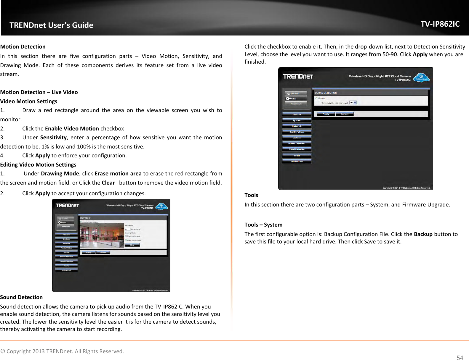                    ©  Copyright 2013 TRENDnet. All Rights Reserved.       TRENDnet User’s Guide TV-IP862IC  54 Motion Detection In  this  section  there  are  five  configuration  parts  –  Video  Motion,  Sensitivity,  and Drawing  Mode.  Each  of  these  components  derives  its  feature  set  from  a  live  video stream.  Motion Detection – Live Video Video Motion Settings 1.  Draw  a  red  rectangle  around  the  area  on  the  viewable  screen  you  wish  to monitor. 2.  Click the Enable Video Motion checkbox 3.  Under  Sensitivity,  enter  a  percentage  of  how  sensitive  you  want  the  motion detection to be. 1% is low and 100% is the most sensitive. 4.  Click Apply to enforce your configuration. Editing Video Motion Settings 1.   Under Drawing Mode, click Erase motion area to erase the red rectangle from the screen and motion field. or Click the Clear   button to remove the video motion field. 2.  Click Apply to accept your configuration changes.  Sound Detection Sound detection allows the camera to pick up audio from the TV-IP862IC. When you enable sound detection, the camera listens for sounds based on the sensitivity level you created. The lower the sensitivity level the easier it is for the camera to detect sounds, thereby activating the camera to start recording. Click the checkbox to enable it. Then, in the drop-down list, next to Detection Sensitivity Level, choose the level you want to use. It ranges from 50-90. Click Apply when you are finished.  Tools In this section there are two configuration parts – System, and Firmware Upgrade.  Tools – System The first configurable option is: Backup Configuration File. Click the Backup button to save this file to your local hard drive. Then click Save to save it. 
