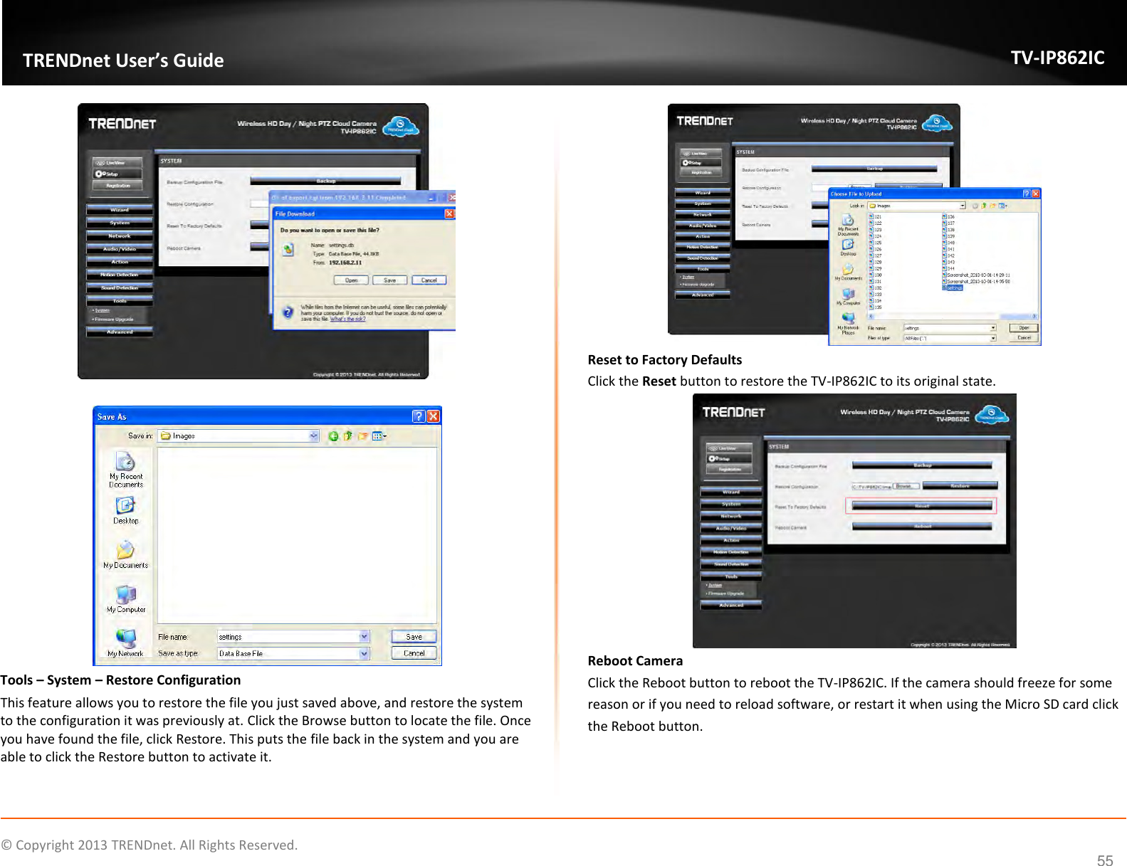                    ©  Copyright 2013 TRENDnet. All Rights Reserved.       TRENDnet User’s Guide TV-IP862IC  55    Tools – System – Restore Configuration This feature allows you to restore the file you just saved above, and restore the system to the configuration it was previously at. Click the Browse button to locate the file. Once you have found the file, click Restore. This puts the file back in the system and you are able to click the Restore button to activate it.  Reset to Factory Defaults Click the Reset button to restore the TV-IP862IC to its original state.  Reboot Camera Click the Reboot button to reboot the TV-IP862IC. If the camera should freeze for some reason or if you need to reload software, or restart it when using the Micro SD card click the Reboot button. 