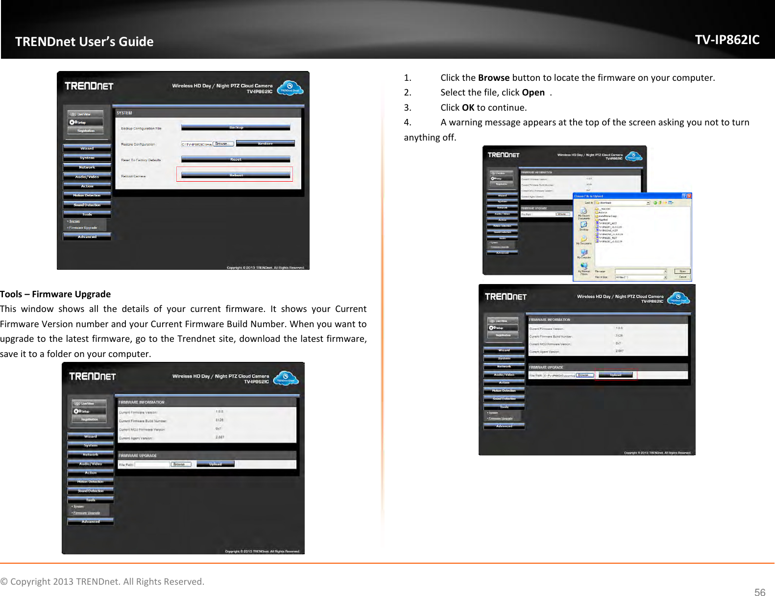                    ©  Copyright 2013 TRENDnet. All Rights Reserved.       TRENDnet User’s Guide TV-IP862IC  56   Tools – Firmware Upgrade This  window  shows  all  the  details  of  your  current  firmware.  It  shows  your  Current Firmware Version number and your Current Firmware Build Number. When you want to upgrade to the latest firmware, go to the Trendnet site, download the latest firmware, save it to a folder on your computer.  1.  Click the Browse button to locate the firmware on your computer. 2.  Select the file, click Open  . 3.  Click OK to continue. 4.  A warning message appears at the top of the screen asking you not to turn anything off.       