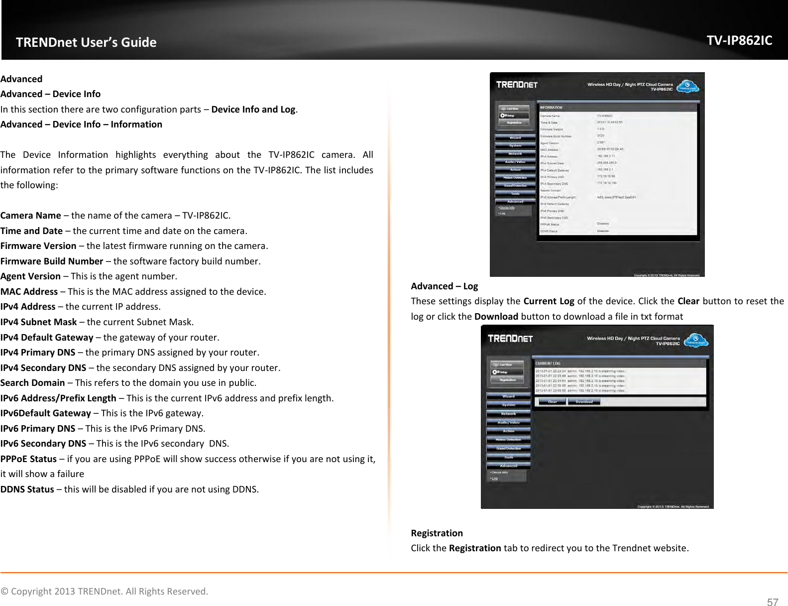                    ©  Copyright 2013 TRENDnet. All Rights Reserved.       TRENDnet User’s Guide TV-IP862IC  57 Advanced Advanced – Device Info In this section there are two configuration parts – Device Info and Log. Advanced – Device Info – Information  The  Device  Information  highlights  everything  about  the  TV-IP862IC  camera.  All information refer to the primary software functions on the TV-IP862IC. The list includes the following:  Camera Name – the name of the camera – TV-IP862IC. Time and Date – the current time and date on the camera. Firmware Version – the latest firmware running on the camera. Firmware Build Number – the software factory build number. Agent Version – This is the agent number. MAC Address – This is the MAC address assigned to the device. IPv4 Address – the current IP address. IPv4 Subnet Mask – the current Subnet Mask. IPv4 Default Gateway – the gateway of your router. IPv4 Primary DNS – the primary DNS assigned by your router. IPv4 Secondary DNS – the secondary DNS assigned by your router. Search Domain – This refers to the domain you use in public. IPv6 Address/Prefix Length – This is the current IPv6 address and prefix length. IPv6Default Gateway – This is the IPv6 gateway. IPv6 Primary DNS – This is the IPv6 Primary DNS. IPv6 Secondary DNS – This is the IPv6 secondary  DNS. PPPoE Status – if you are using PPPoE will show success otherwise if you are not using it, it will show a failure DDNS Status – this will be disabled if you are not using DDNS.  Advanced – Log These settings display the Current Log of the device. Click the Clear button to reset the log or click the Download button to download a file in txt format   Registration Click the Registration tab to redirect you to the Trendnet website. 