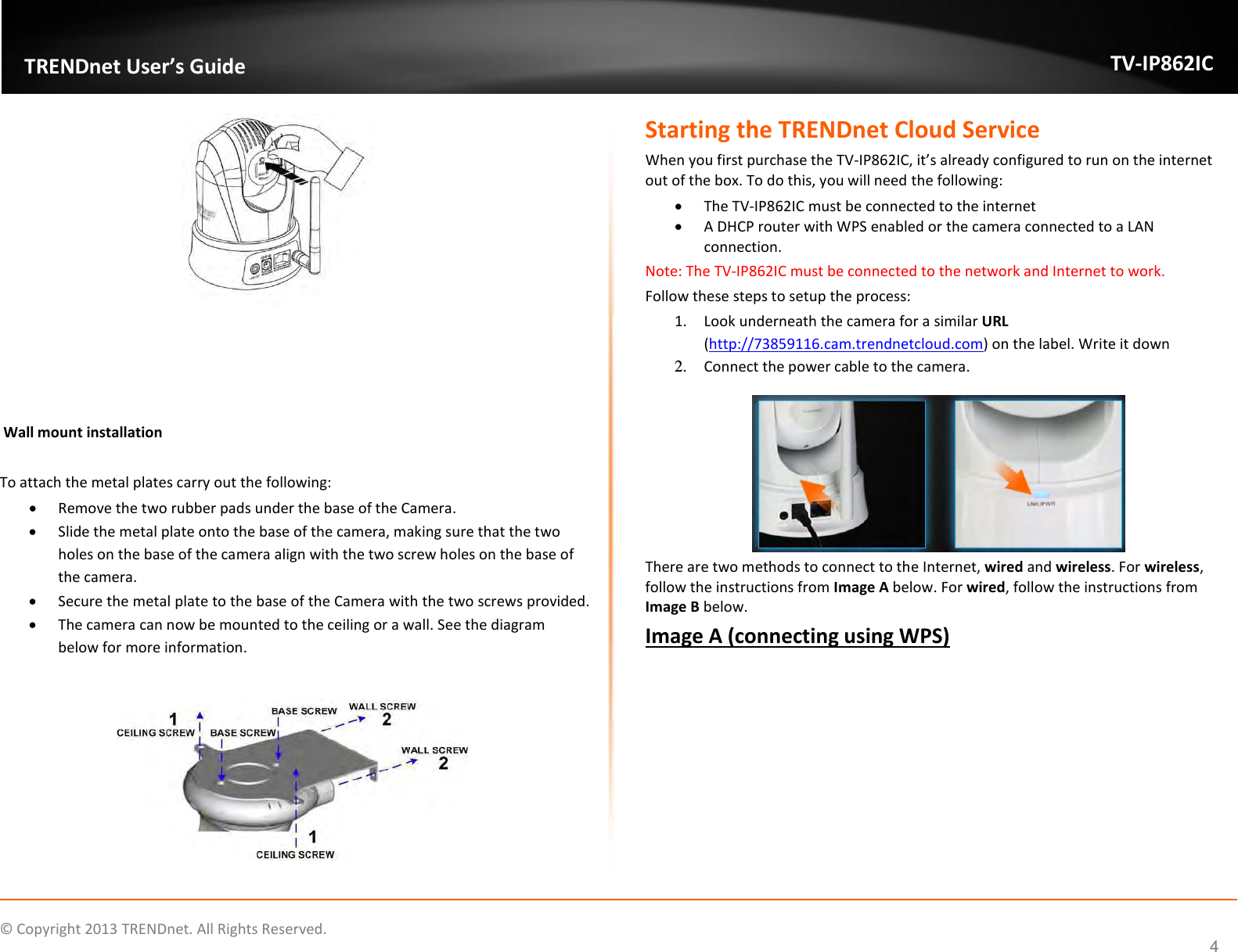                   ©  Copyright 2013 TRENDnet. All Rights Reserved.       TRENDnet User’s Guide TV-IP862IC  4    Wall mount installation  To attach the metal plates carry out the following:  Remove the two rubber pads under the base of the Camera.  Slide the metal plate onto the base of the camera, making sure that the two holes on the base of the camera align with the two screw holes on the base of the camera.  Secure the metal plate to the base of the Camera with the two screws provided.  The camera can now be mounted to the ceiling or a wall. See the diagram below for more information.   Starting the TRENDnet Cloud Service When you first purchase the TV-IP862IC, it’s already configured to run on the internet out of the box. To do this, you will need the following:  The TV-IP862IC must be connected to the internet  A DHCP router with WPS enabled or the camera connected to a LAN connection. Note: The TV-IP862IC must be connected to the network and Internet to work. Follow these steps to setup the process: 1. Look underneath the camera for a similar URL  (http://73859116.cam.trendnetcloud.com) on the label. Write it down 2. Connect the power cable to the camera.  There are two methods to connect to the Internet, wired and wireless. For wireless, follow the instructions from Image A below. For wired, follow the instructions from Image B below. Image A (connecting using WPS)  