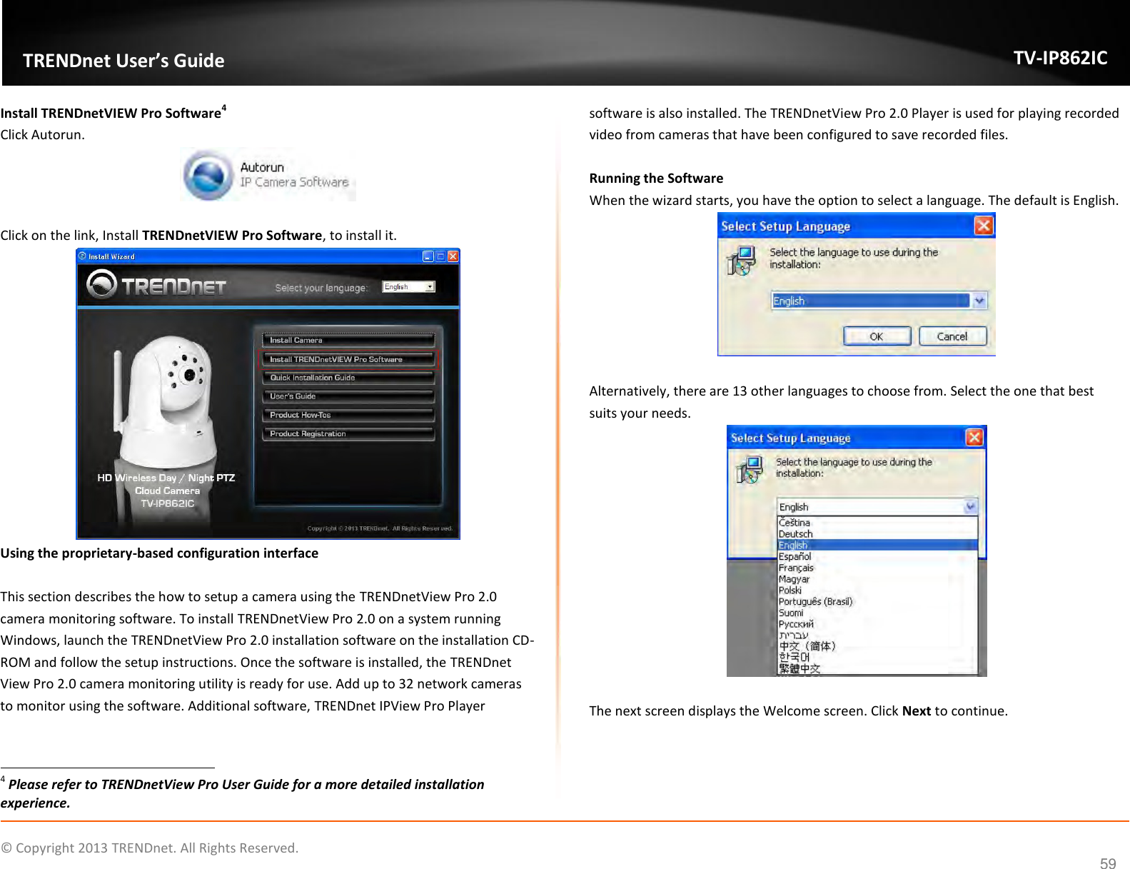                    ©  Copyright 2013 TRENDnet. All Rights Reserved.       TRENDnet User’s Guide TV-IP862IC  59 Install TRENDnetVIEW Pro Software4 Click Autorun.   Click on the link, Install TRENDnetVIEW Pro Software, to install it.  Using the proprietary-based configuration interface  This section describes the how to setup a camera using the TRENDnetView Pro 2.0 camera monitoring software. To install TRENDnetView Pro 2.0 on a system running Windows, launch the TRENDnetView Pro 2.0 installation software on the installation CD-ROM and follow the setup instructions. Once the software is installed, the TRENDnet View Pro 2.0 camera monitoring utility is ready for use. Add up to 32 network cameras to monitor using the software. Additional software, TRENDnet IPView Pro Player                                                                  4 Please refer to TRENDnetView Pro User Guide for a more detailed installation experience. software is also installed. The TRENDnetView Pro 2.0 Player is used for playing recorded video from cameras that have been configured to save recorded files.  Running the Software When the wizard starts, you have the option to select a language. The default is English.   Alternatively, there are 13 other languages to choose from. Select the one that best suits your needs.   The next screen displays the Welcome screen. Click Next to continue. 