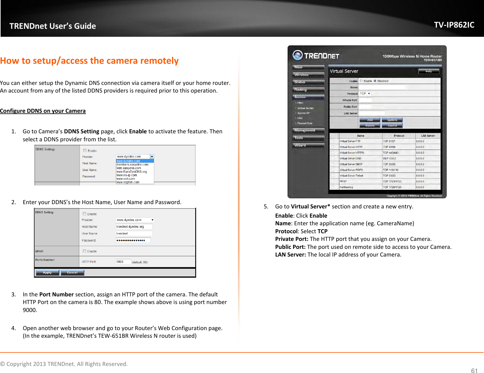                    ©  Copyright 2013 TRENDnet. All Rights Reserved.       TRENDnet User’s Guide TV-IP862IC  61  How to setup/access the camera remotely  You can either setup the Dynamic DNS connection via camera itself or your home router. An account from any of the listed DDNS providers is required prior to this operation.   Configure DDNS on your Camera  1. Go to Camera’s DDNS Setting page, click Enable to activate the feature. Then select a DDNS provider from the list.    2. Enter your DDNS’s the Host Name, User Name and Password.     3. In the Port Number section, assign an HTTP port of the camera. The default HTTP Port on the camera is 80. The example shows above is using port number 9000.  4. Open another web browser and go to your Router’s Web Configuration page. (In the example, TRENDnet’s TEW-651BR Wireless N router is used)  5. Go to Virtual Server* section and create a new entry.  Enable: Click Enable Name: Enter the application name (eg. CameraName) Protocol: Select TCP Private Port: The HTTP port that you assign on your Camera.  Public Port: The port used on remote side to access to your Camera.   LAN Server: The local IP address of your Camera.  