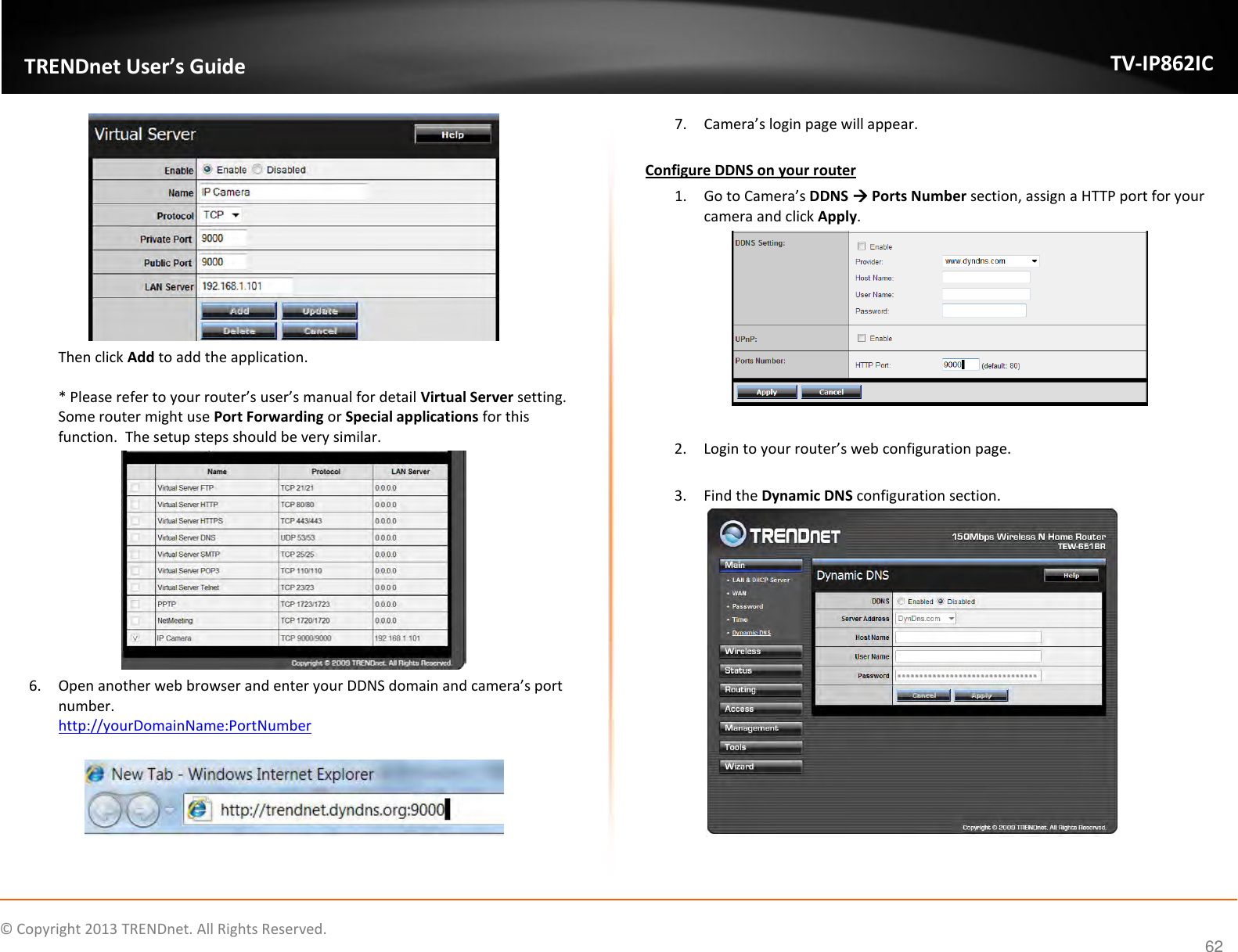                    ©  Copyright 2013 TRENDnet. All Rights Reserved.       TRENDnet User’s Guide TV-IP862IC  62  Then click Add to add the application.   * Please refer to your router’s user’s manual for detail Virtual Server setting.  Some router might use Port Forwarding or Special applications for this function.  The setup steps should be very similar.   6. Open another web browser and enter your DDNS domain and camera’s port number.   http://yourDomainName:PortNumber    7. Camera’s login page will appear.   Configure DDNS on your router 1. Go to Camera’s DDNS  Ports Number section, assign a HTTP port for your camera and click Apply.   2. Login to your router’s web configuration page.  3. Find the Dynamic DNS configuration section.   