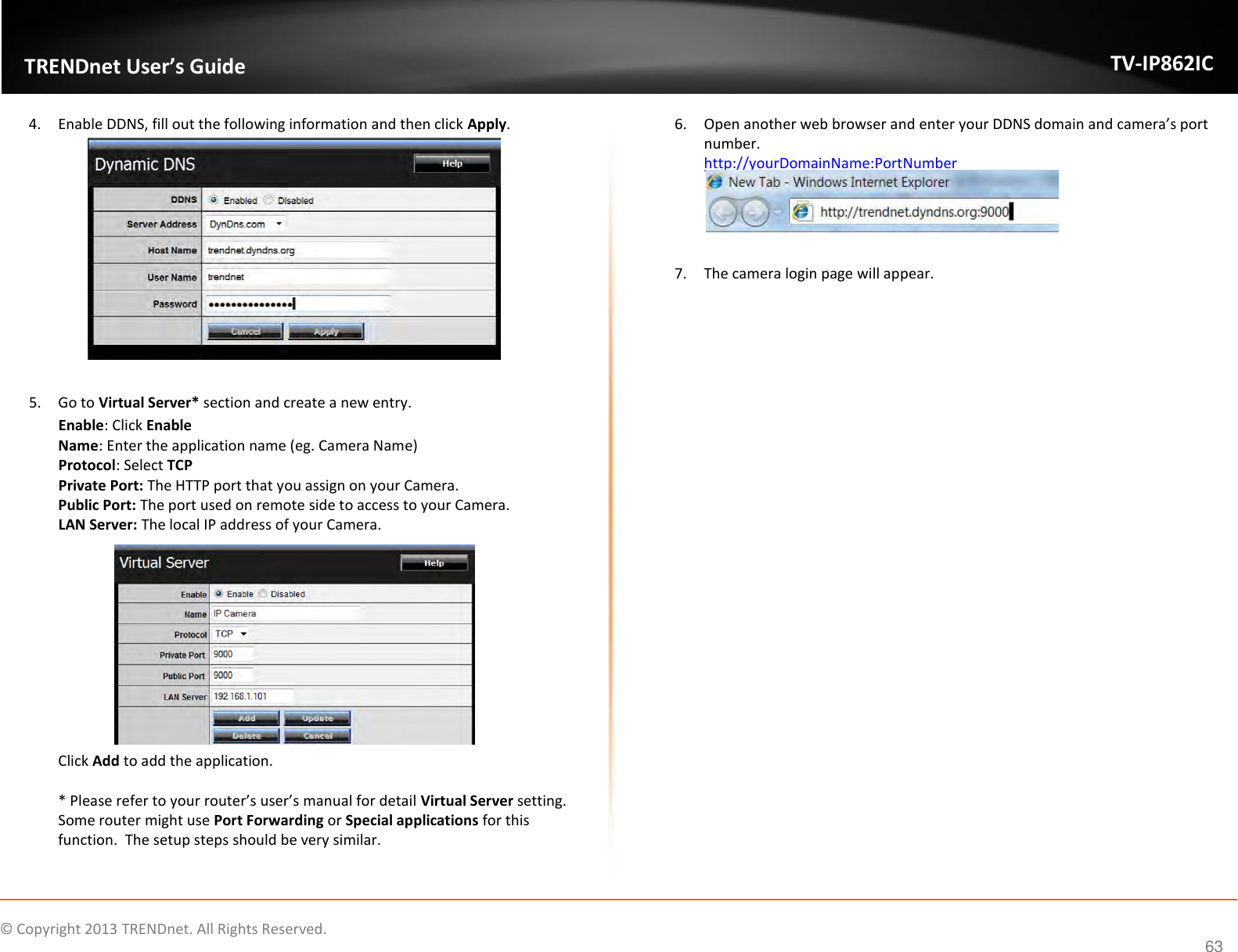                    ©  Copyright 2013 TRENDnet. All Rights Reserved.       TRENDnet User’s Guide TV-IP862IC  63 4. Enable DDNS, fill out the following information and then click Apply.    5. Go to Virtual Server* section and create a new entry.  Enable: Click Enable Name: Enter the application name (eg. Camera Name) Protocol: Select TCP Private Port: The HTTP port that you assign on your Camera.  Public Port: The port used on remote side to access to your Camera.   LAN Server: The local IP address of your Camera.   Click Add to add the application.   * Please refer to your router’s user’s manual for detail Virtual Server setting.  Some router might use Port Forwarding or Special applications for this function.  The setup steps should be very similar.  6. Open another web browser and enter your DDNS domain and camera’s port number.   http://yourDomainName:PortNumber   7. The camera login page will appear.   
