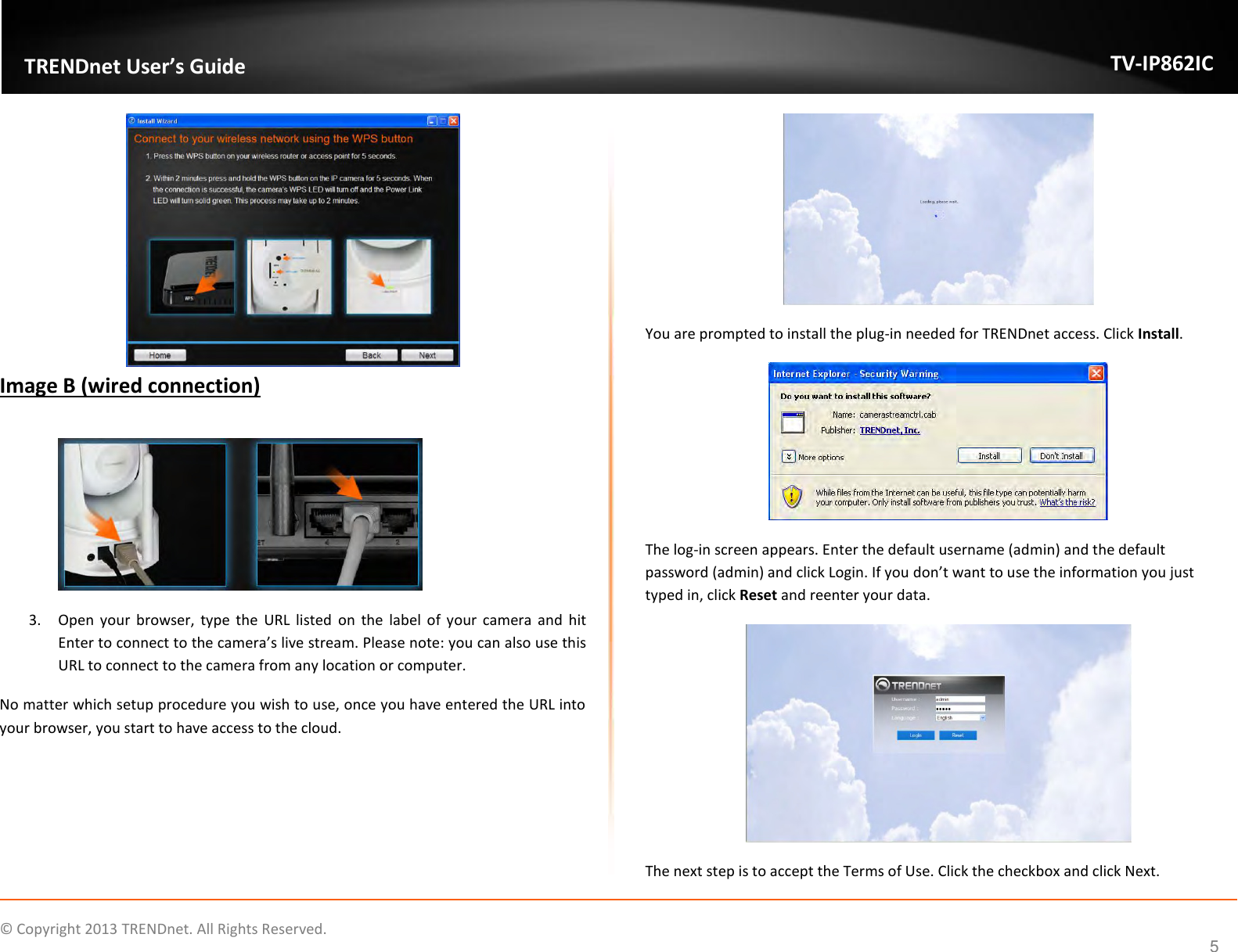                    ©  Copyright 2013 TRENDnet. All Rights Reserved.       TRENDnet User’s Guide TV-IP862IC  5  Image B (wired connection)   3. Open  your  browser,  type  the  URL  listed  on  the  label  of your  camera  and  hit Enter to connect to the camera’s live stream. Please note: you can also use this URL to connect to the camera from any location or computer. No matter which setup procedure you wish to use, once you have entered the URL into your browser, you start to have access to the cloud.  You are prompted to install the plug-in needed for TRENDnet access. Click Install.  The log-in screen appears. Enter the default username (admin) and the default password (admin) and click Login. If you don’t want to use the information you just typed in, click Reset and reenter your data.  The next step is to accept the Terms of Use. Click the checkbox and click Next.  