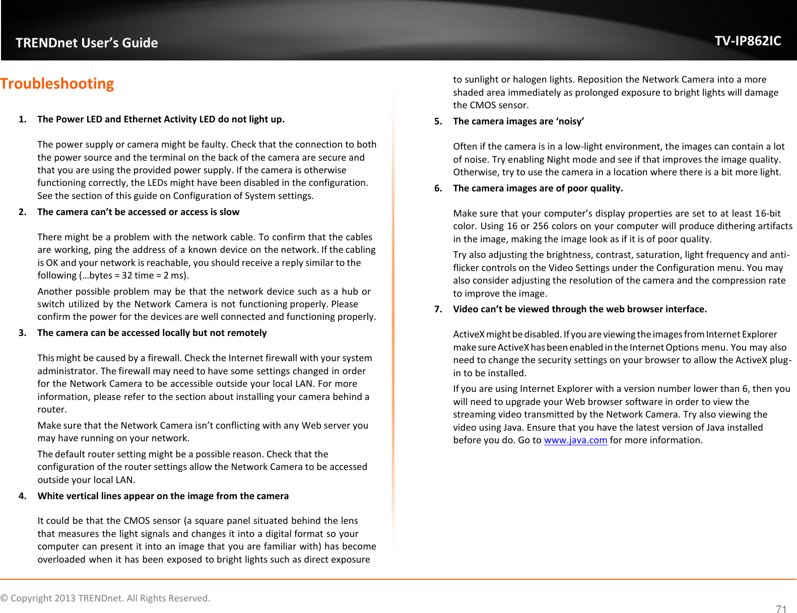                    ©  Copyright 2013 TRENDnet. All Rights Reserved.       TRENDnet User’s Guide TV-IP862IC 71 Troubleshooting  1. The Power LED and Ethernet Activity LED do not light up. The power supply or camera might be faulty. Check that the connection to both the power source and the terminal on the back of the camera are secure and that you are using the provided power supply. If the camera is otherwise functioning correctly, the LEDs might have been disabled in the configuration. See the section of this guide on Configuration of System settings. 2. The camera can’t be accessed or access is slow There might be a problem with the network cable. To confirm that the cables are working, ping the address of a known device on the network. If the cabling is OK and your network is reachable, you should receive a reply similar to the following (…bytes = 32 time = 2 ms). Another possible problem may be that the network device such as a hub or switch utilized by the Network Camera is not functioning properly. Please confirm the power for the devices are well connected and functioning properly. 3. The camera can be accessed locally but not remotely This might be caused by a firewall. Check the Internet firewall with your system administrator. The firewall may need to have some settings changed in order for the Network Camera to be accessible outside your local LAN. For more information, please refer to the section about installing your camera behind a router. Make sure that the Network Camera isn’t conflicting with any Web server you may have running on your network. The default router setting might be a possible reason. Check that the configuration of the router settings allow the Network Camera to be accessed outside your local LAN. 4. White vertical lines appear on the image from the camera It could be that the CMOS sensor (a square panel situated behind the lens that measures the light signals and changes it into a digital format so your computer can present it into an image that you are familiar with) has become overloaded when it has been exposed to bright lights such as direct exposure to sunlight or halogen lights. Reposition the Network Camera into a more shaded area immediately as prolonged exposure to bright lights will damage the CMOS sensor. 5. The camera images are ‘noisy’ Often if the camera is in a low-light environment, the images can contain a lot of noise. Try enabling Night mode and see if that improves the image quality. Otherwise, try to use the camera in a location where there is a bit more light. 6. The camera images are of poor quality. Make sure that your computer’s display properties are set to at least 16-bit color. Using 16 or 256 colors on your computer will produce dithering artifacts in the image, making the image look as if it is of poor quality. Try also adjusting the brightness, contrast, saturation, light frequency and anti-flicker controls on the Video Settings under the Configuration menu. You may also consider adjusting the resolution of the camera and the compression rate to improve the image. 7. Video can’t be viewed through the web browser interface. ActiveX might be disabled. If you are viewing the images from Internet Explorer make sure ActiveX has been enabled in the Internet Options menu. You may also need to change the security settings on your browser to allow the ActiveX plug-in to be installed. If you are using Internet Explorer with a version number lower than 6, then you will need to upgrade your Web browser software in order to view the streaming video transmitted by the Network Camera. Try also viewing the video using Java. Ensure that you have the latest version of Java installed before you do. Go to www.java.com for more information.   
