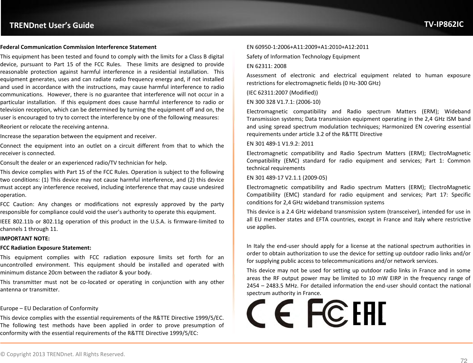                    ©  Copyright 2013 TRENDnet. All Rights Reserved.       TRENDnet User’s Guide TV-IP862IC 72 Federal Communication Commission Interference Statement This equipment has been tested and found to comply with the limits for a Class B digital device,  pursuant  to  Part  15  of  the  FCC  Rules.    These  limits  are  designed  to  provide reasonable  protection  against  harmful  interference  in  a  residential  installation.    This equipment generates, uses and can radiate radio frequency energy and, if not installed and used in accordance with the instructions, may cause harmful interference to radio communications.  However, there is no guarantee that interference will not occur in a particular  installation.    If  this  equipment  does  cause  harmful  interference  to  radio  or television reception, which can be determined by turning the equipment off and on, the user is encouraged to try to correct the interference by one of the following measures: Reorient or relocate the receiving antenna. Increase the separation between the equipment and receiver. Connect  the  equipment  into  an  outlet  on  a  circuit  different  from  that  to  which  the receiver is connected. Consult the dealer or an experienced radio/TV technician for help. This device complies with Part 15 of the FCC Rules. Operation is subject to the following two conditions: (1) This device may not cause harmful interference, and (2) this device must accept any interference received, including interference that may cause undesired operation. FCC  Caution:  Any  changes  or  modifications  not  expressly  approved  by  the  party responsible for compliance could void the user&apos;s authority to operate this equipment. IEEE 802.11b or 802.11g operation of this product in the U.S.A. is firmware-limited to channels 1 through 11. IMPORTANT NOTE: FCC Radiation Exposure Statement: This  equipment  complies  with  FCC  radiation  exposure  limits  set  forth  for  an uncontrolled  environment.  This  equipment  should  be  installed  and  operated  with minimum distance 20cm between the radiator &amp; your body. This  transmitter  must  not  be  co-located  or  operating  in  conjunction  with  any  other antenna or transmitter.  Europe – EU Declaration of Conformity This device complies with the essential requirements of the R&amp;TTE Directive 1999/5/EC. The  following  test  methods  have  been  applied  in  order  to  prove  presumption  of conformity with the essential requirements of the R&amp;TTE Directive 1999/5/EC: EN 60950-1:2006+A11:2009+A1:2010+A12:2011 Safety of Information Technology Equipment EN 62311: 2008 Assessment  of  electronic  and  electrical  equipment  related  to  human  exposure restrictions for electromagnetic fields (0 Hz-300 GHz) (IEC 62311:2007 (Modified)) EN 300 328 V1.7.1: (2006-10) Electromagnetic  compatibility  and  Radio  spectrum  Matters  (ERM);  Wideband Transmission systems; Data transmission equipment operating in the 2,4 GHz ISM band and  using spread  spectrum  modulation techniques; Harmonized  EN  covering essential requirements under article 3.2 of the R&amp;TTE Directive EN 301 489-1 V1.9.2: 2011 Electromagnetic  compatibility  and  Radio  Spectrum  Matters  (ERM);  ElectroMagnetic Compatibility  (EMC)  standard  for  radio  equipment  and  services;  Part  1:  Common technical requirements EN 301 489-17 V2.1.1 (2009-05)  Electromagnetic  compatibility  and  Radio  spectrum  Matters  (ERM);  ElectroMagnetic Compatibility  (EMC)  standard  for  radio  equipment  and  services;  Part  17:  Specific conditions for 2,4 GHz wideband transmission systems This device is a 2.4 GHz wideband transmission system (transceiver), intended for use in all EU member states and EFTA countries, except in  France and  Italy where restrictive use applies.  In Italy the end-user should apply for a license at the national spectrum authorities in order to obtain authorization to use the device for setting up outdoor radio links and/or for supplying public access to telecommunications and/or network services. This device  may not  be used for setting up outdoor  radio links in France and in some areas the RF output  power  may  be  limited  to  10  mW  EIRP  in  the  frequency  range  of 2454 – 2483.5 MHz. For detailed information the end-user should contact the national spectrum authority in France.        