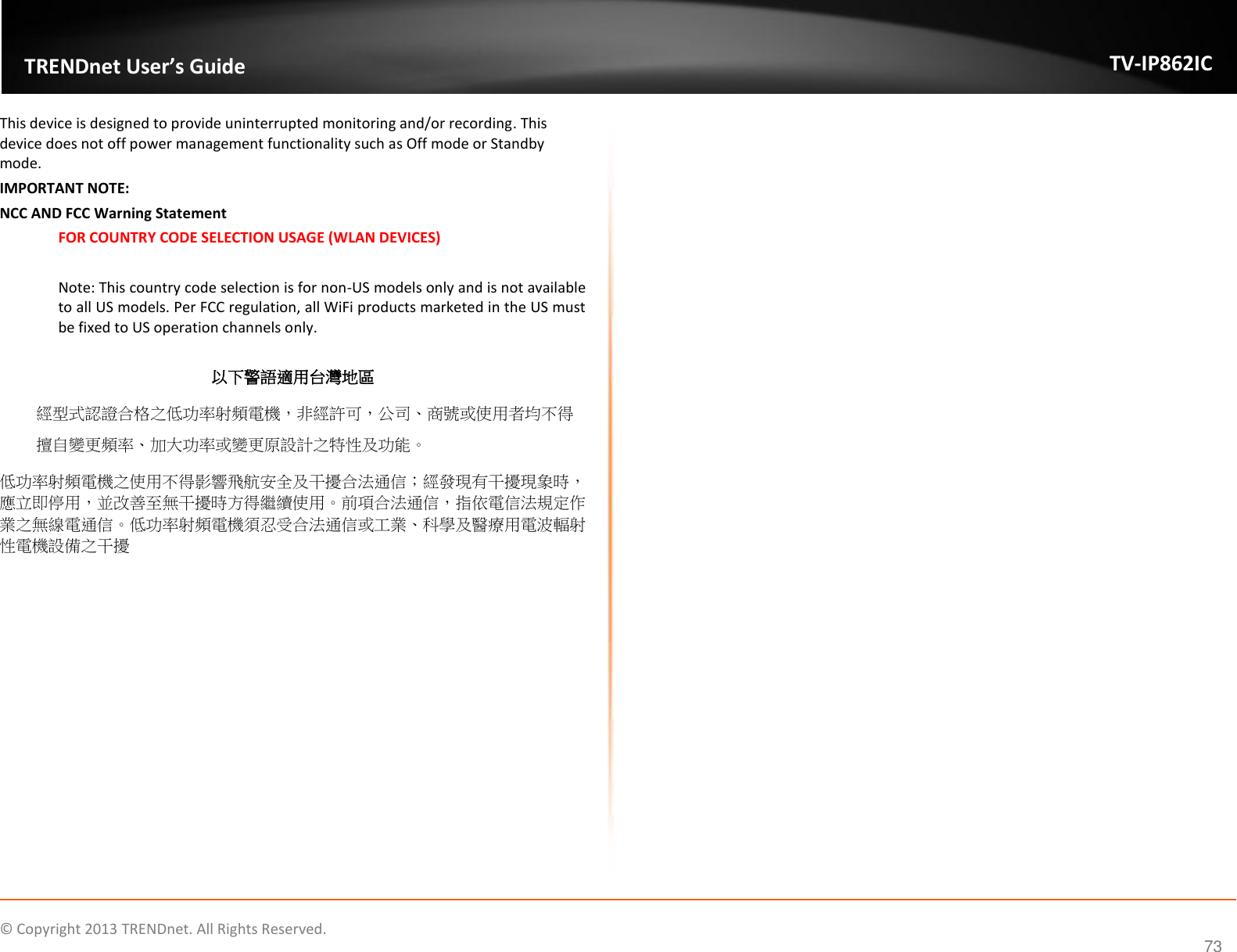                    ©  Copyright 2013 TRENDnet. All Rights Reserved.       TRENDnet User’s Guide TV-IP862IC 73 This device is designed to provide uninterrupted monitoring and/or recording. This device does not off power management functionality such as Off mode or Standby mode. IMPORTANT NOTE: NCC AND FCC Warning Statement FOR COUNTRY CODE SELECTION USAGE (WLAN DEVICES)  Note: This country code selection is for non-US models only and is not available to all US models. Per FCC regulation, all WiFi products marketed in the US must be fixed to US operation channels only.  以下警語適用台灣地區 經型式認證合格之低功率射頻電機，非經許可，公司、商號或使用者均不得擅自變更頻率、加大功率或變更原設計之特性及功能。 低功率射頻電機之使用不得影響飛航安全及干擾合法通信；經發現有干擾現象時，應立即停用，並改善至無干擾時方得繼續使用。前項合法通信，指依電信法規定作業之無線電通信。低功率射頻電機須忍受合法通信或工業、科學及醫療用電波輻射性電機設備之干擾    