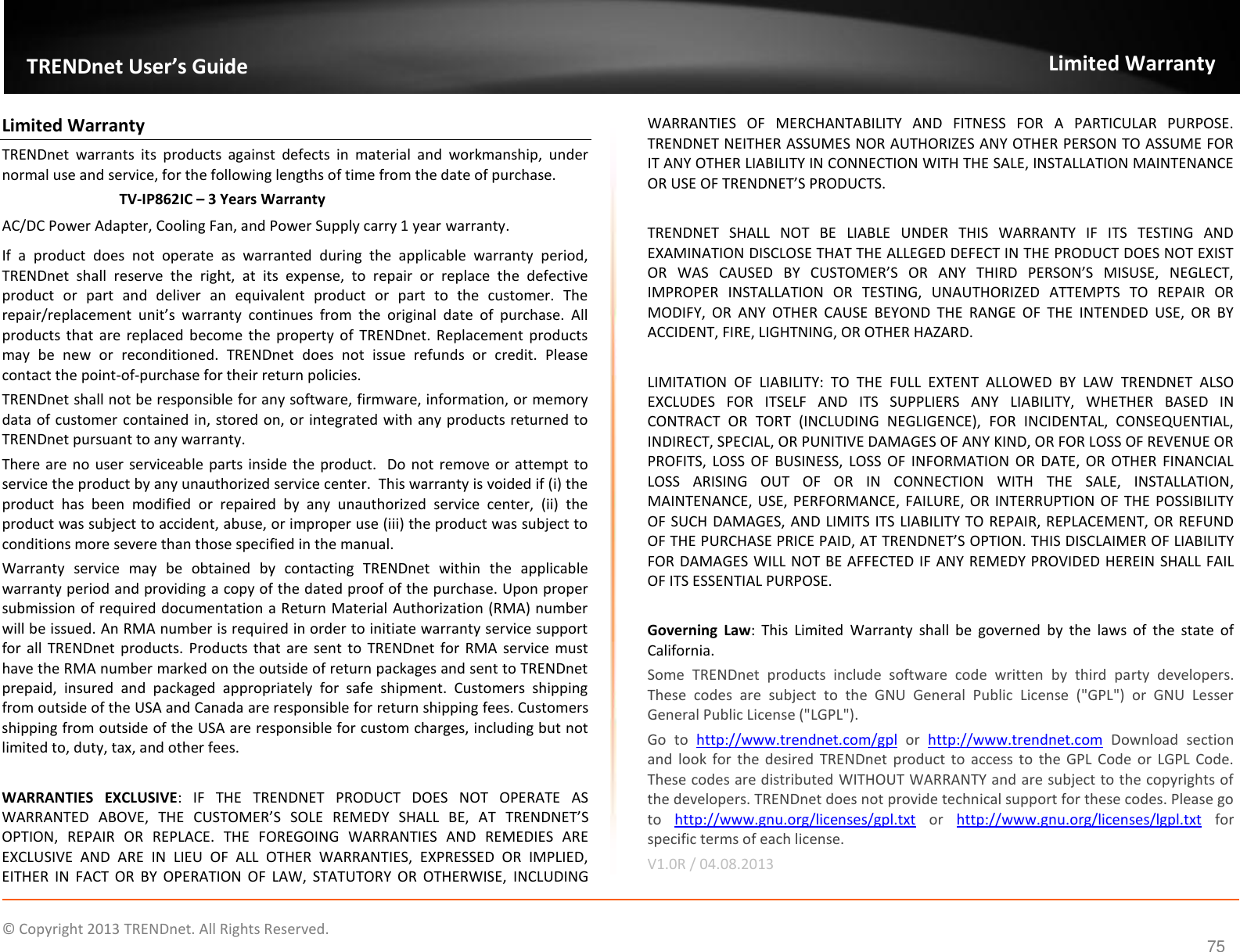                    ©  Copyright 2013 TRENDnet. All Rights Reserved.      75  TRENDnet User’s Guide Limited Warranty Limited Warranty TRENDnet  warrants  its  products  against  defects  in  material  and  workmanship,  under normal use and service, for the following lengths of time from the date of purchase.     TV-IP862IC – 3 Years Warranty AC/DC Power Adapter, Cooling Fan, and Power Supply carry 1 year warranty. If  a  product  does  not  operate  as  warranted  during  the  applicable  warranty  period, TRENDnet  shall  reserve  the  right,  at  its  expense,  to  repair  or  replace  the  defective product  or  part  and  deliver  an  equivalent  product  or  part  to  the  customer.  The repair/replacement  unit’s  warranty  continues  from  the  original  date  of  purchase.  All products  that are replaced  become the  property  of  TRENDnet.  Replacement  products may  be  new  or  reconditioned.  TRENDnet  does  not  issue  refunds  or  credit.  Please contact the point-of-purchase for their return policies. TRENDnet shall not be responsible for any software, firmware, information, or memory data of customer contained in, stored on, or integrated with any products returned to TRENDnet pursuant to any warranty. There are no user serviceable parts inside the product.  Do not  remove or attempt to service the product by any unauthorized service center.  This warranty is voided if (i) the product  has  been  modified  or  repaired  by  any  unauthorized  service  center,  (ii)  the product was subject to accident, abuse, or improper use (iii) the product was subject to conditions more severe than those specified in the manual. Warranty  service  may  be  obtained  by  contacting  TRENDnet  within  the  applicable warranty period and providing a copy of the dated proof of the purchase. Upon proper submission of required documentation a Return Material Authorization (RMA) number will be issued. An RMA number is required in order to initiate warranty service support for all  TRENDnet  products.  Products that are  sent to  TRENDnet for  RMA service must have the RMA number marked on the outside of return packages and sent to TRENDnet prepaid,  insured  and  packaged  appropriately  for  safe  shipment.  Customers  shipping from outside of the USA and Canada are responsible for return shipping fees. Customers shipping from outside of the USA are responsible for custom charges, including but not limited to, duty, tax, and other fees.  WARRANTIES  EXCLUSIVE:  IF  THE  TRENDNET  PRODUCT  DOES  NOT  OPERATE  AS WARRANTED  ABOVE,  THE  CUSTOMER’S  SOLE  REMEDY  SHALL  BE,  AT  TRENDNET’S OPTION,  REPAIR  OR  REPLACE.  THE  FOREGOING  WARRANTIES  AND  REMEDIES  ARE EXCLUSIVE  AND  ARE  IN  LIEU  OF  ALL  OTHER  WARRANTIES,  EXPRESSED  OR  IMPLIED, EITHER  IN  FACT  OR  BY  OPERATION  OF  LAW,  STATUTORY  OR  OTHERWISE,  INCLUDING WARRANTIES  OF  MERCHANTABILITY  AND  FITNESS  FOR  A  PARTICULAR  PURPOSE. TRENDNET NEITHER ASSUMES NOR AUTHORIZES ANY OTHER PERSON TO ASSUME FOR IT ANY OTHER LIABILITY IN CONNECTION WITH THE SALE, INSTALLATION MAINTENANCE OR USE OF TRENDNET’S PRODUCTS.  TRENDNET  SHALL  NOT  BE  LIABLE  UNDER  THIS  WARRANTY  IF  ITS  TESTING  AND EXAMINATION DISCLOSE THAT THE ALLEGED DEFECT IN THE PRODUCT DOES NOT EXIST OR  WAS  CAUSED  BY  CUSTOMER’S  OR  ANY  THIRD  PERSON’S  MISUSE,  NEGLECT, IMPROPER  INSTALLATION  OR  TESTING,  UNAUTHORIZED  ATTEMPTS  TO  REPAIR  OR MODIFY,  OR  ANY  OTHER  CAUSE  BEYOND  THE  RANGE  OF  THE  INTENDED  USE,  OR  BY ACCIDENT, FIRE, LIGHTNING, OR OTHER HAZARD.  LIMITATION  OF  LIABILITY:  TO  THE  FULL  EXTENT  ALLOWED  BY  LAW  TRENDNET  ALSO EXCLUDES  FOR  ITSELF  AND  ITS  SUPPLIERS  ANY  LIABILITY,  WHETHER  BASED  IN CONTRACT  OR  TORT  (INCLUDING  NEGLIGENCE),  FOR  INCIDENTAL,  CONSEQUENTIAL, INDIRECT, SPECIAL, OR PUNITIVE DAMAGES OF ANY KIND, OR FOR LOSS OF REVENUE OR PROFITS,  LOSS  OF  BUSINESS,  LOSS  OF  INFORMATION  OR  DATE,  OR  OTHER  FINANCIAL LOSS  ARISING  OUT  OF  OR  IN  CONNECTION  WITH  THE  SALE,  INSTALLATION, MAINTENANCE, USE, PERFORMANCE, FAILURE, OR INTERRUPTION OF THE POSSIBILITY OF SUCH DAMAGES, AND LIMITS ITS LIABILITY TO REPAIR, REPLACEMENT, OR REFUND OF THE PURCHASE PRICE PAID, AT TRENDNET’S OPTION. THIS DISCLAIMER OF LIABILITY FOR DAMAGES WILL NOT BE AFFECTED IF ANY REMEDY PROVIDED HEREIN SHALL FAIL OF ITS ESSENTIAL PURPOSE.  Governing  Law:  This  Limited  Warranty  shall  be  governed  by  the  laws  of  the  state  of California. Some  TRENDnet  products  include  software  code  written  by  third  party  developers. These  codes  are  subject  to  the  GNU  General  Public  License  (&quot;GPL&quot;)  or  GNU  Lesser General Public License (&quot;LGPL&quot;).  Go  to  http://www.trendnet.com/gpl  or  http://www.trendnet.com  Download  section and  look  for  the desired  TRENDnet product to access to  the  GPL  Code or LGPL Code. These codes are distributed WITHOUT WARRANTY and are subject to the copyrights of the developers. TRENDnet does not provide technical support for these codes. Please go to  http://www.gnu.org/licenses/gpl.txt  or  http://www.gnu.org/licenses/lgpl.txt  for specific terms of each license. V1.0R / 04.08.2013