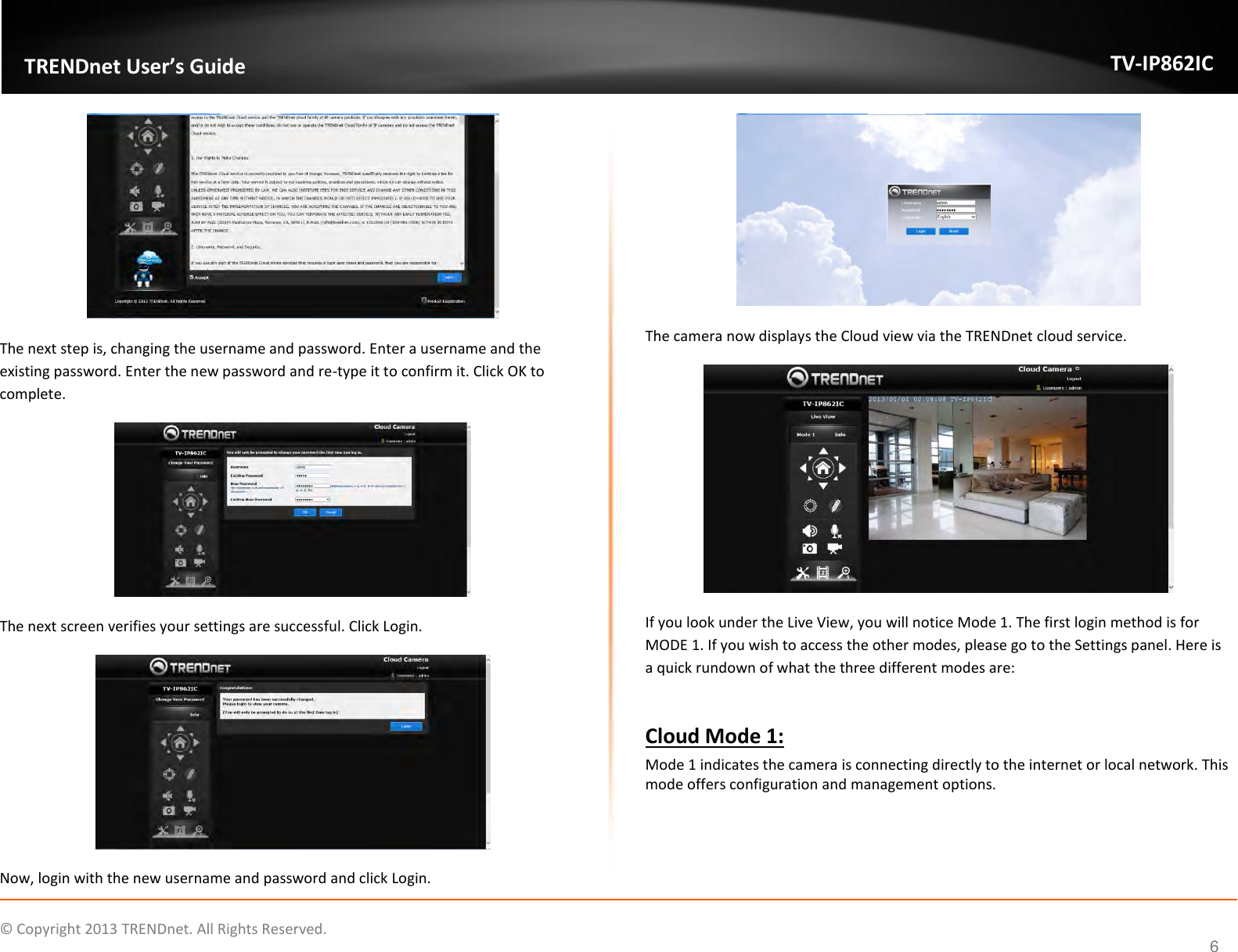                    ©  Copyright 2013 TRENDnet. All Rights Reserved.       TRENDnet User’s Guide TV-IP862IC  6  The next step is, changing the username and password. Enter a username and the existing password. Enter the new password and re-type it to confirm it. Click OK to complete.  The next screen verifies your settings are successful. Click Login.  Now, login with the new username and password and click Login.  The camera now displays the Cloud view via the TRENDnet cloud service.  If you look under the Live View, you will notice Mode 1. The first login method is for MODE 1. If you wish to access the other modes, please go to the Settings panel. Here is a quick rundown of what the three different modes are:  Cloud Mode 1: Mode 1 indicates the camera is connecting directly to the internet or local network. This mode offers configuration and management options. 