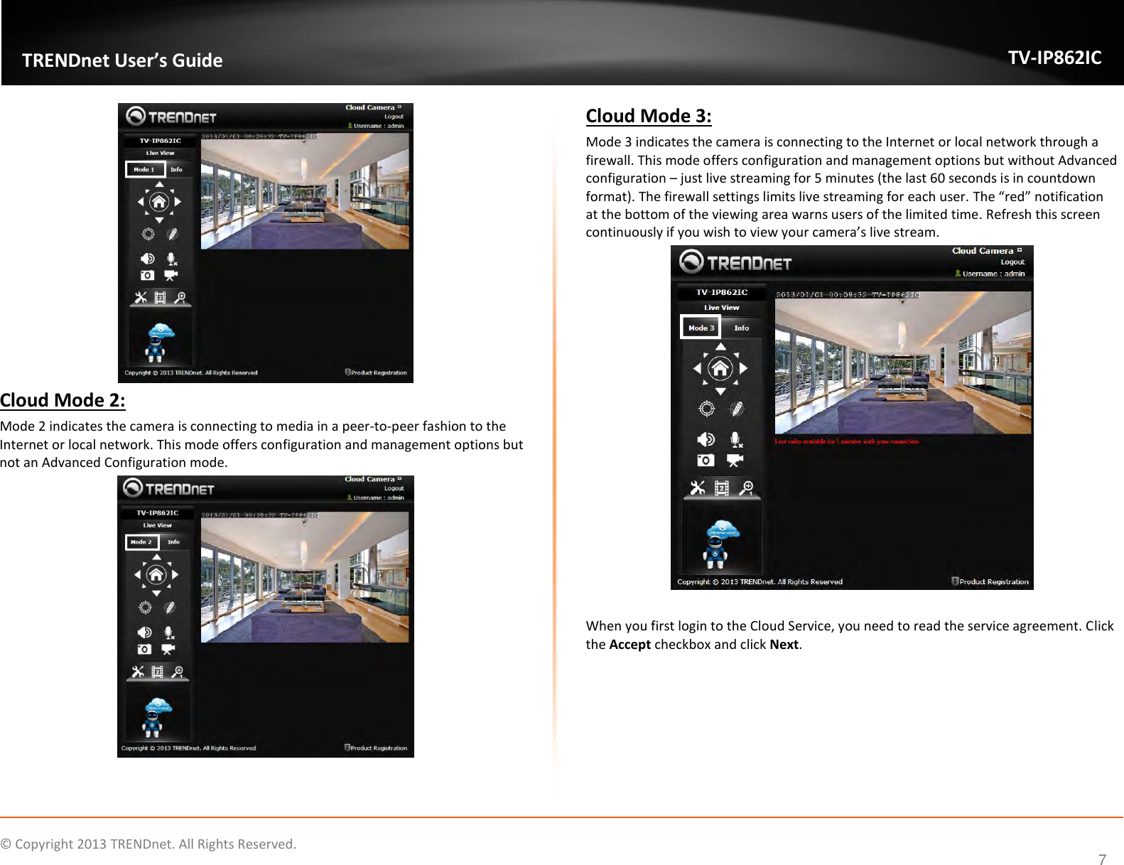                    ©  Copyright 2013 TRENDnet. All Rights Reserved.       TRENDnet User’s Guide TV-IP862IC  7  Cloud Mode 2: Mode 2 indicates the camera is connecting to media in a peer-to-peer fashion to the Internet or local network. This mode offers configuration and management options but not an Advanced Configuration mode.  Cloud Mode 3: Mode 3 indicates the camera is connecting to the Internet or local network through a firewall. This mode offers configuration and management options but without Advanced configuration – just live streaming for 5 minutes (the last 60 seconds is in countdown format). The firewall settings limits live streaming for each user. The “red” notification at the bottom of the viewing area warns users of the limited time. Refresh this screen continuously if you wish to view your camera’s live stream.   When you first login to the Cloud Service, you need to read the service agreement. Click the Accept checkbox and click Next. 