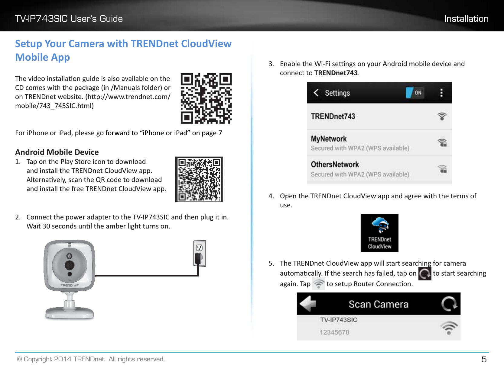 TV-IP743SIC User’s Guide Installation© Copyright 2014 TRENDnet. All rights reserved.5Setup Your Camera with TRENDnet CloudView Mobile AppdŚĞǀŝĚĞŽŝŶƐƚĂůůĂƟŽŶŐƵŝĚĞŝƐĂůƐŽĂǀĂŝůĂďůĞŽŶƚŚĞĐŽŵĞƐǁŝƚŚƚŚĞƉĂĐŬĂŐĞ;ŝŶͬDĂŶƵĂůƐĨŽůĚĞƌͿŽƌŽŶdZEŶĞƚǁĞďƐŝƚĞ͘;ŚƩƉ͗ͬͬǁǁǁ͘ƚƌĞŶĚŶĞƚ͘ĐŽŵͬŵŽďŝůĞͬϳϰϯͺϳϰϱ^/͘ŚƚŵůͿFor iPhone or iPad, please go forward to “iPhone or iPad” on page 7AndroidMobile Device1.Tap on the Play Store icon to downloadand install the TRENDnet CloudView app.ůƚĞƌŶĂƟǀĞůǇ͕ƐĐĂŶƚŚĞYZĐŽĚĞƚŽĚŽǁŶůŽĂĚand install the free TRENDnet CloudView app.2.Connect the power adapter to the TV-IP743SIC and then plug it in.tĂŝƚϯϬƐĞĐŽŶĚƐƵŶƟůƚŚĞĂŵďĞƌůŝŐŚƚƚƵƌŶƐŽŶ͘3.ŶĂďůĞƚŚĞtŝͲ&amp;ŝƐĞƫŶŐƐŽŶǇŽƵƌŶĚƌŽŝĚŵŽďŝůĞĚĞǀŝĐĞĂŶĚconnect toTRENDnet743.4.Open the TRENDnet CloudView app and agree with the terms of use.5.The TRENDnet CloudView app will start searching for camera ĂƵƚŽŵĂƟĐĂůůǇ͘/ĨƚŚĞƐĞĂƌĐŚŚĂƐĨĂŝůĞĚ͕ƚĂƉŽŶ  to start searching again. Tap  ƚŽƐĞƚƵƉZŽƵƚĞƌŽŶŶĞĐƟŽŶ͘
