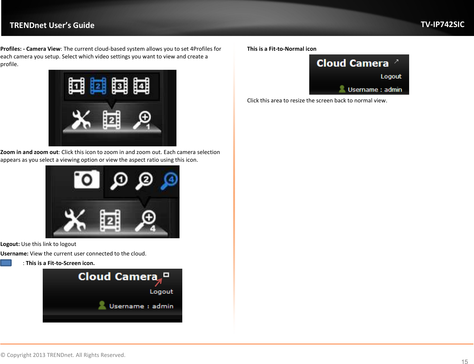    © Copyright 2013 TRENDnet. All Rights Reserved.   TRENDnet User’s Guide TV-IP742SIC 15 Profiles: - Camera View: The current cloud-based system allows you to set 4Profiles for each camera you setup. Select which video settings you want to view and create a profile.  Zoom in and zoom out: Click this icon to zoom in and zoom out. Each camera selection appears as you select a viewing option or view the aspect ratio using this icon.  Logout: Use this link to logout Username: View the current user connected to the cloud.   : This is a Fit-to-Screen icon.   This is a Fit-to-Normal icon  Click this area to resize the screen back to normal view.       