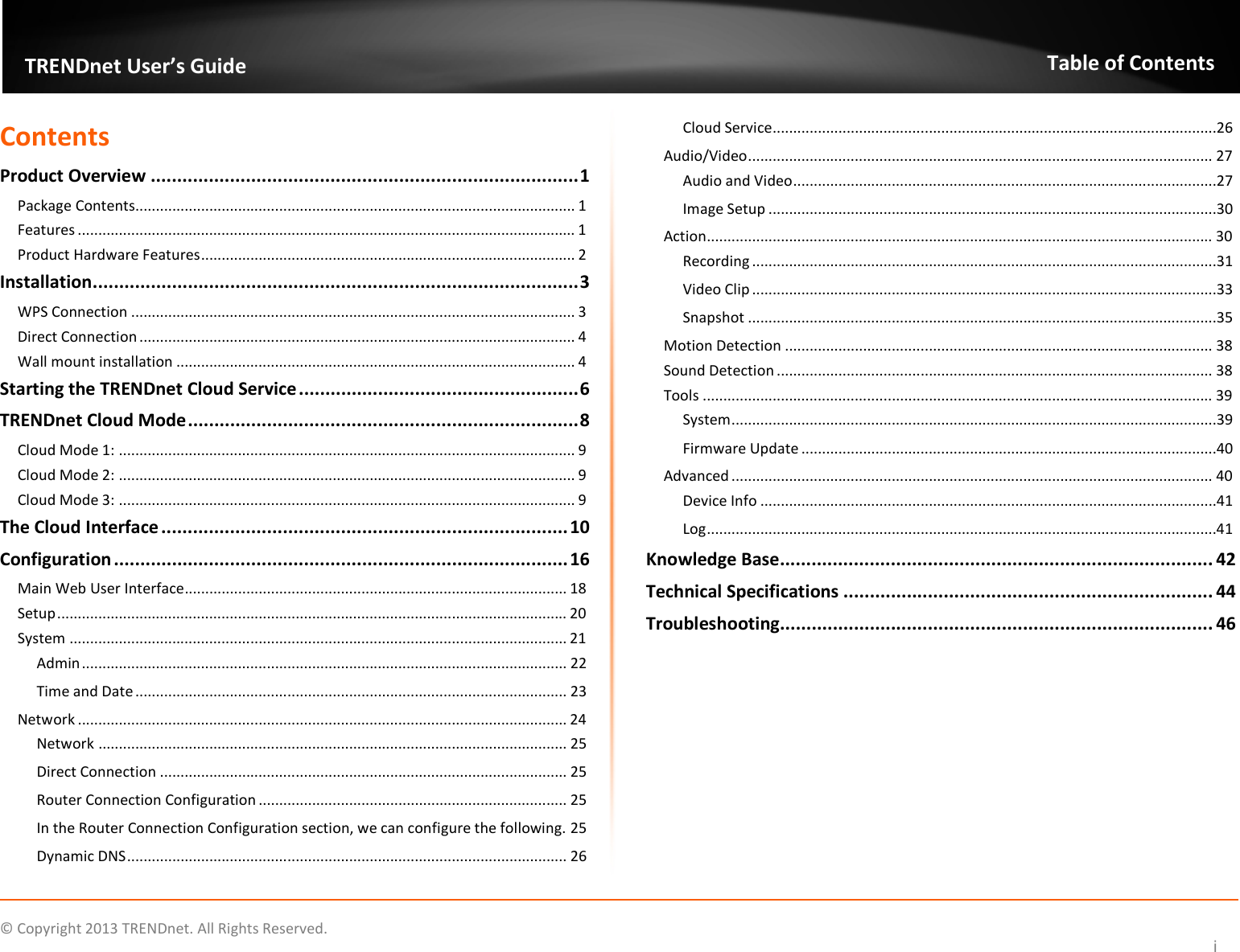    © Copyright 2013 TRENDnet. All Rights Reserved.   TRENDnet User’s Guide Table of Contents i Contents Product Overview ................................................................................. 1 Package Contents........................................................................................................... 1 Features ......................................................................................................................... 1 Product Hardware Features ........................................................................................... 2 Installation ............................................................................................ 3 WPS Connection ............................................................................................................ 3 Direct Connection .......................................................................................................... 4 Wall mount installation ................................................................................................. 4 Starting the TRENDnet Cloud Service ..................................................... 6 TRENDnet Cloud Mode .......................................................................... 8 Cloud Mode 1: ............................................................................................................... 9 Cloud Mode 2: ............................................................................................................... 9 Cloud Mode 3: ............................................................................................................... 9 The Cloud Interface ............................................................................. 10 Configuration ...................................................................................... 16 Main Web User Interface ............................................................................................. 18 Setup ............................................................................................................................ 20 System ......................................................................................................................... 21 Admin ...................................................................................................................... 22 Time and Date ......................................................................................................... 23 Network ....................................................................................................................... 24 Network .................................................................................................................. 25 Direct Connection ................................................................................................... 25 Router Connection Configuration ........................................................................... 25 In the Router Connection Configuration section, we can configure the following. 25 Dynamic DNS ........................................................................................................... 26 Cloud Service ............................................................................................................26 Audio/Video ................................................................................................................. 27 Audio and Video .......................................................................................................27 Image Setup .............................................................................................................30 Action ........................................................................................................................... 30 Recording .................................................................................................................31 Video Clip .................................................................................................................33 Snapshot ..................................................................................................................35 Motion Detection ........................................................................................................ 38 Sound Detection .......................................................................................................... 38 Tools ............................................................................................................................ 39 System ......................................................................................................................39 Firmware Update .....................................................................................................40 Advanced ..................................................................................................................... 40 Device Info ...............................................................................................................41 Log ............................................................................................................................41 Knowledge Base .................................................................................. 42 Technical Specifications ...................................................................... 44 Troubleshooting.................................................................................. 46  