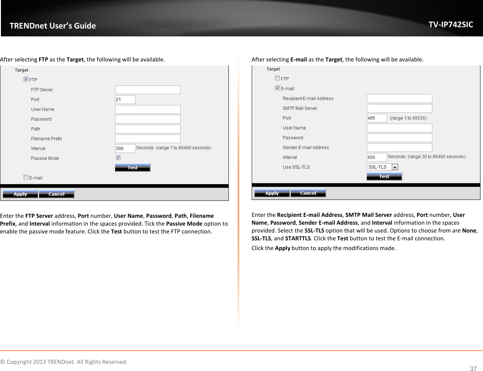    © Copyright 2013 TRENDnet. All Rights Reserved.   TRENDnet User’s Guide TV-IP742SIC 37  After selecting FTP as the Target, the following will be available.    Enter the FTP Server address, Port number, User Name, Password, Path, Filename Prefix, and Interval information in the spaces provided. Tick the Passive Mode option to enable the passive mode feature. Click the Test button to test the FTP connection.    After selecting E-mail as the Target, the following will be available.   Enter the Recipient E-mail Address, SMTP Mail Server address, Port number, User Name, Password, Sender E-mail Address, and Interval information in the spaces provided. Select the SSL-TLS option that will be used. Options to choose from are None, SSL-TLS, and STARTTLS. Click the Test button to test the E-mail connection. Click the Apply button to apply the modifications made.  