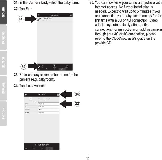 1133.  Enter an easy to remember name for the     camera (e.g. babyroom).35. You can now view your camera anywhere with     Internet access. No further installation is     needed. Expect to wait up to 5 minutes if you     are connecting your baby cam remotely for the     first time with a 3G or 4G connection. Video     will display automatically after the first     connection. For instructions on adding camera     through your 3G or 4G connection, please     refer to the CloudView user&apos;s guide on the     provide CD.34. Tap the save icon.32. Tap Edit.31.  In the Camera List, select the baby cam.34333132
