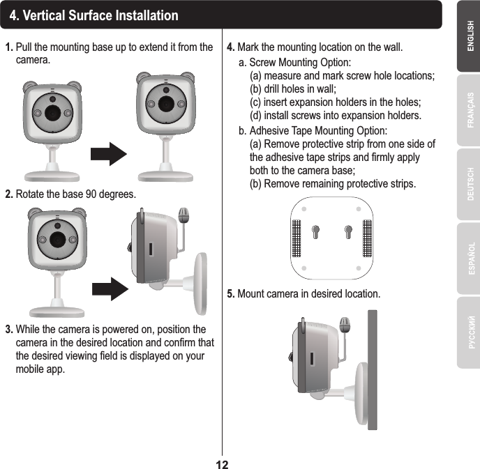 1. Pull the mounting base up to extend it from the   camera.4. Vertical Surface Installation2. Rotate the base 90 degrees.3. While the camera is powered on, position the   camera in the desired location and confirm that   the desired viewing field is displayed on your   mobile app.4. Mark the mounting location on the wall.    a. Screw Mounting Option:       (a) measure and mark screw hole locations;      (b) drill holes in wall;      (c) insert expansion holders in the holes;      (d) install screws into expansion holders.   b.  Adhesive Tape Mounting Option:      (a) Remove protective strip from one side of      the adhesive tape strips and firmly apply      both to the camera base;      (b) Remove remaining protective strips.5. Mount camera in desired location.12