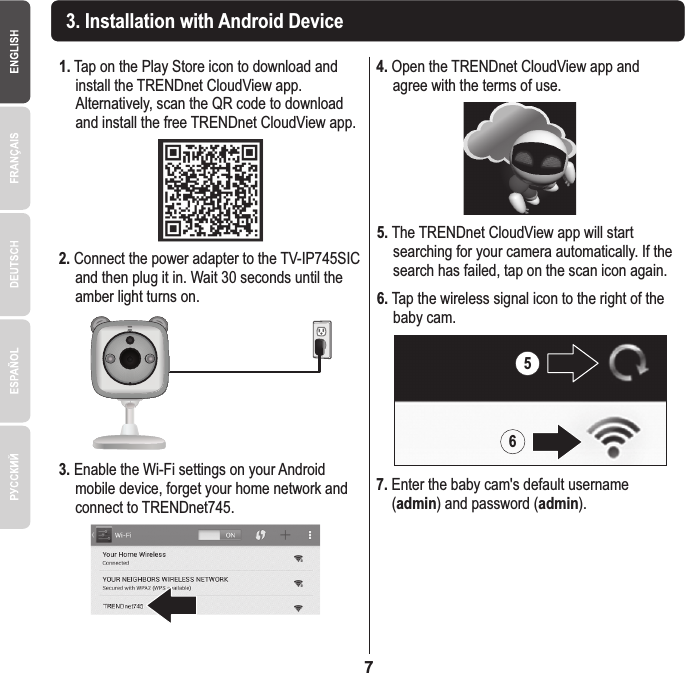 7  3. Installation with Android Device1. Tap on the Play Store icon to download and   install the TRENDnet CloudView app.   Alternatively, scan the QR code to download   and install the free TRENDnet CloudView app.2. Connect the power adapter to the TV-IP745SIC   and then plug it in. Wait 30 seconds until the   amber light turns on.3. Enable the Wi-Fi settings on your Android   mobile device, forget your home network and  connect to TRENDnet745.4. Open the TRENDnet CloudView app and   agree with the terms of use.5. The TRENDnet CloudView app will start   searching for your camera automatically. If the   search has failed, tap on the scan icon again.  6. Tap the wireless signal icon to the right of the   baby cam.  567. Enter the baby cam&apos;s default username   (admin) and password (admin).    