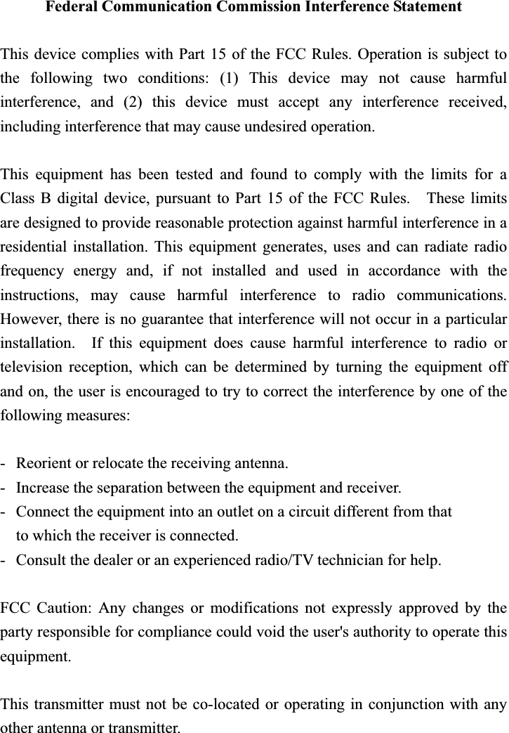 Federal Communication Commission Interference Statement This device complies with Part 15 of the FCC Rules. Operation is subject to the following two conditions: (1) This device may not cause harmful interference, and (2) this device must accept any interference received, including interference that may cause undesired operation. This equipment has been tested and found to comply with the limits for a Class B digital device, pursuant to Part 15 of the FCC Rules.    These limits are designed to provide reasonable protection against harmful interference in a residential installation. This equipment generates, uses and can radiate radio frequency energy and, if not installed and used in accordance with the instructions, may cause harmful interference to radio communications.  However, there is no guarantee that interference will not occur in a particular installation.  If this equipment does cause harmful interference to radio or television reception, which can be determined by turning the equipment off and on, the user is encouraged to try to correct the interference by one of the following measures: -  Reorient or relocate the receiving antenna. -  Increase the separation between the equipment and receiver. -  Connect the equipment into an outlet on a circuit different from that to which the receiver is connected. -  Consult the dealer or an experienced radio/TV technician for help. FCC Caution: Any changes or modifications not expressly approved by the party responsible for compliance could void the user&apos;s authority to operate this equipment. This transmitter must not be co-located or operating in conjunction with any other antenna or transmitter. 