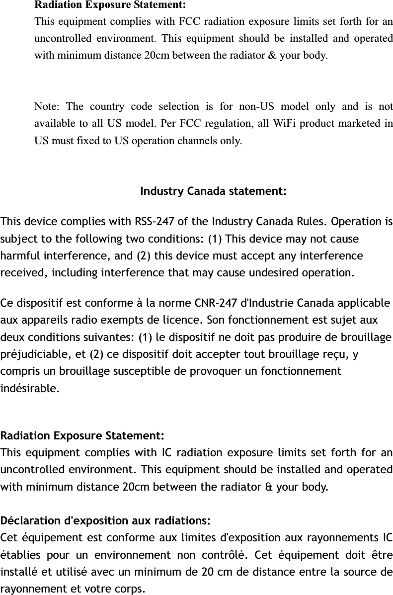 Radiation Exposure Statement:This equipment complies with FCC radiation exposure limits set forth for an uncontrolled environment. This equipment should be installed and operated with minimum distance 20cm between the radiator &amp; your body. Note: The country code selection is for non-US model only and is not available to all US model. Per FCC regulation, all WiFi product marketed in US must fixed to US operation channels only. Industry Canada statement: This device complies with RSS-247 of the Industry Canada Rules. Operation is subject to the following two conditions: (1) This device may not cause harmful interference, and (2) this device must accept any interference received, including interference that may cause undesired operation. Ce dispositif est conforme à la norme CNR-247 d&apos;Industrie Canada applicable aux appareils radio exempts de licence. Son fonctionnement est sujet aux deux conditions suivantes: (1) le dispositif ne doit pas produire de brouillage préjudiciable, et (2) ce dispositif doit accepter tout brouillage reçu, y compris un brouillage susceptible de provoquer un fonctionnement indésirable.  Radiation Exposure Statement:This equipment complies with IC radiation exposure limits set forth for an uncontrolled environment. This equipment should be installed and operated with minimum distance 20cm between the radiator &amp; your body. Déclaration d&apos;exposition aux radiations:Cet équipement est conforme aux limites d&apos;exposition aux rayonnements IC établies pour un environnement non contrôlé. Cet équipement doit être installé et utilisé avec un minimum de 20 cm de distance entre la source de rayonnement et votre corps. 