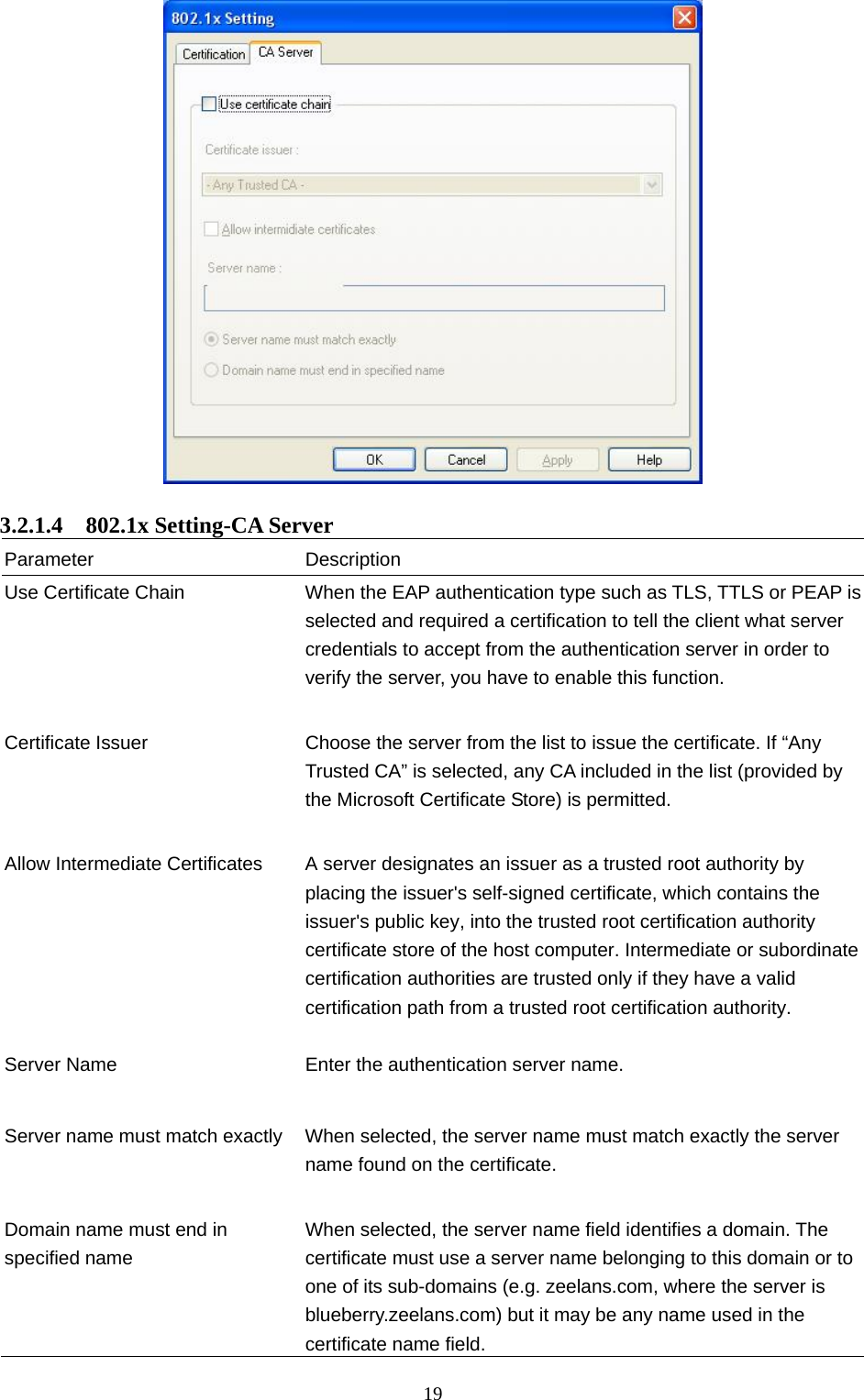  19   3.2.1.4  802.1x Setting-CA Server Parameter Description Use Certificate Chain  When the EAP authentication type such as TLS, TTLS or PEAP is selected and required a certification to tell the client what server credentials to accept from the authentication server in order to verify the server, you have to enable this function.   Certificate Issuer  Choose the server from the list to issue the certificate. If “Any Trusted CA” is selected, any CA included in the list (provided by the Microsoft Certificate Store) is permitted.   Allow Intermediate Certificates  A server designates an issuer as a trusted root authority by placing the issuer&apos;s self-signed certificate, which contains the issuer&apos;s public key, into the trusted root certification authority certificate store of the host computer. Intermediate or subordinate certification authorities are trusted only if they have a valid certification path from a trusted root certification authority.    Server Name  Enter the authentication server name.   Server name must match exactly  When selected, the server name must match exactly the server name found on the certificate.     Domain name must end in specified name When selected, the server name field identifies a domain. The certificate must use a server name belonging to this domain or to one of its sub-domains (e.g. zeelans.com, where the server is blueberry.zeelans.com) but it may be any name used in the certificate name field. 