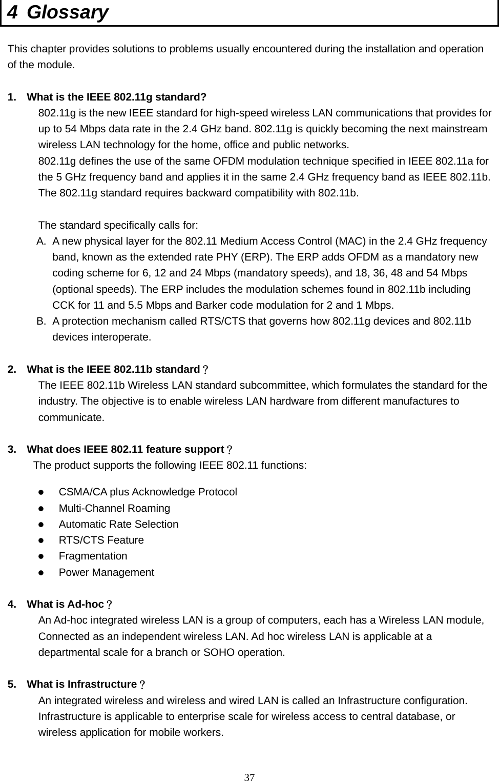  37 4 Glossary This chapter provides solutions to problems usually encountered during the installation and operation of the module.    1.  What is the IEEE 802.11g standard? 802.11g is the new IEEE standard for high-speed wireless LAN communications that provides for up to 54 Mbps data rate in the 2.4 GHz band. 802.11g is quickly becoming the next mainstream wireless LAN technology for the home, office and public networks.   802.11g defines the use of the same OFDM modulation technique specified in IEEE 802.11a for the 5 GHz frequency band and applies it in the same 2.4 GHz frequency band as IEEE 802.11b. The 802.11g standard requires backward compatibility with 802.11b.  The standard specifically calls for:   A.  A new physical layer for the 802.11 Medium Access Control (MAC) in the 2.4 GHz frequency band, known as the extended rate PHY (ERP). The ERP adds OFDM as a mandatory new coding scheme for 6, 12 and 24 Mbps (mandatory speeds), and 18, 36, 48 and 54 Mbps (optional speeds). The ERP includes the modulation schemes found in 802.11b including CCK for 11 and 5.5 Mbps and Barker code modulation for 2 and 1 Mbps. B.  A protection mechanism called RTS/CTS that governs how 802.11g devices and 802.11b devices interoperate.  2.  What is the IEEE 802.11b standard？ The IEEE 802.11b Wireless LAN standard subcommittee, which formulates the standard for the industry. The objective is to enable wireless LAN hardware from different manufactures to communicate.  3.  What does IEEE 802.11 feature support？ The product supports the following IEEE 802.11 functions: z CSMA/CA plus Acknowledge Protocol z Multi-Channel Roaming z Automatic Rate Selection z RTS/CTS Feature z Fragmentation z Power Management  4. What is Ad-hoc？ An Ad-hoc integrated wireless LAN is a group of computers, each has a Wireless LAN module, Connected as an independent wireless LAN. Ad hoc wireless LAN is applicable at a departmental scale for a branch or SOHO operation.  5.  What is Infrastructure？ An integrated wireless and wireless and wired LAN is called an Infrastructure configuration. Infrastructure is applicable to enterprise scale for wireless access to central database, or wireless application for mobile workers.  