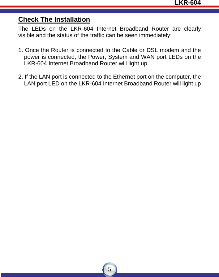 LKR-604   5Check The Installation The LEDs on the LKR-604 Internet Broadband Router are clearly visible and the status of the traffic can be seen immediately:  1. Once the Router is connected to the Cable or DSL modem and the power is connected, the Power, System and WAN port LEDs on the LKR-604 Internet Broadband Router will light up.  2. If the LAN port is connected to the Ethernet port on the computer, the             LAN port LED on the LKR-604 Internet Broadband Router will light up  