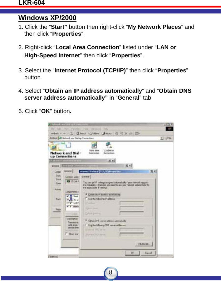 LKR-604   8Windows XP/2000 1. Click the “Start” button then right-click “My Network Places” and      then click “Properties”.  2. Right-click “Local Area Connection” listed under “LAN or     High-Speed Internet” then click “Properties”.  3. Select the “Internet Protocol (TCP/IP)” then click “Properties”     button.  4. Select “Obtain an IP address automatically” and “Obtain DNS     server address automatically” in “General” tab.  6. Click “OK” button.   