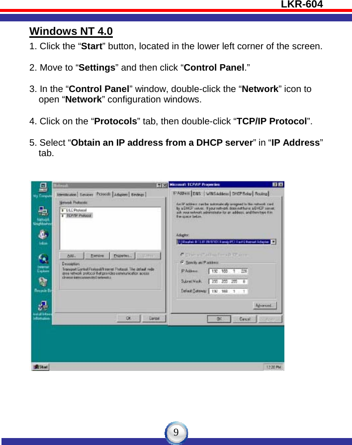 LKR-604   9Windows NT 4.0 1. Click the “Start” button, located in the lower left corner of the screen.  2. Move to “Settings” and then click “Control Panel.”  3. In the “Control Panel” window, double-click the “Network” icon to       open “Network” configuration windows.  4. Click on the “Protocols” tab, then double-click “TCP/IP Protocol”.  5. Select “Obtain an IP address from a DHCP server” in “IP Address”       tab.    