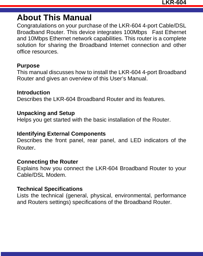 LKR-604   About This Manual Congratulations on your purchase of the LKR-604 4-port Cable/DSL   Broadband Router. This device integrates 100Mbps  Fast Ethernet and 10Mbps Ethernet network capabilities. This router is a complete solution for sharing the Broadband Internet connection and other office resources.    Purpose  This manual discusses how to install the LKR-604 4-port Broadband Router and gives an overview of this User’s Manual.  Introduction Describes the LKR-604 Broadband Router and its features.  Unpacking and Setup Helps you get started with the basic installation of the Router.  Identifying External Components Describes the front panel, rear panel, and LED indicators of the Router.  Connecting the Router Explains how you connect the LKR-604 Broadband Router to your Cable/DSL Modem.  Technical Specifications Lists the technical (general, physical, environmental, performance and Routers settings) specifications of the Broadband Router. 
