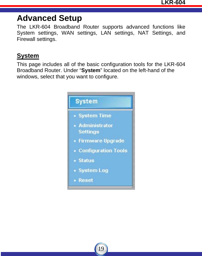 LKR-604   19Advanced Setup The LKR-604 Broadband Router supports advanced functions like System settings, WAN settings, LAN settings, NAT Settings, and Firewall settings.  System This page includes all of the basic configuration tools for the LKR-604 Broadband Router. Under “System” located on the left-hand of the   windows, select that you want to configure.     