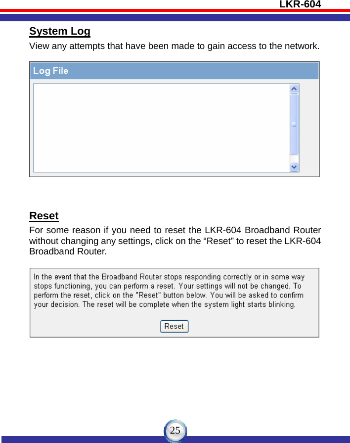 LKR-604   25System Log View any attempts that have been made to gain access to the network.     Reset For some reason if you need to reset the LKR-604 Broadband Router without changing any settings, click on the “Reset” to reset the LKR-604 Broadband Router.    